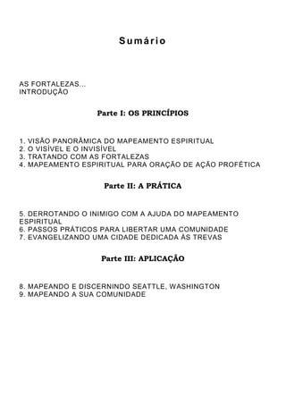 Sumário

AS FORTALEZAS...
INTRODUÇÃO

Parte I: OS PRINCÍPIOS

1.
2.
3.
4.

VISÃO PANORÂMICA DO MAPEAMENTO ESPIRITUAL
O VISÍVEL E O INVISÍVEL
TRATANDO COM AS FORTALEZAS
MAPEAMENTO ESPIRITUAL PARA ORAÇÃO DE AÇÃO PROFÉTICA

Parte II: A PRÁTICA

5. DERROTANDO O INIMIGO COM A AJUDA DO MAPEAMENTO
ESPIRITUAL
6. PASSOS PRÁTICOS PARA LIBERTAR UMA COMUNIDADE
7. EVANGELIZANDO UMA CIDADE DEDICADA ÀS TREVAS

Parte III: APLICAÇÃO

8. MAPEANDO E DISCERNINDO SEATTLE, W ASHINGTON
9. MAPEANDO A SUA COMUNIDADE

 