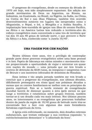 O progresso do evangelismo, desde os começos da década de
1970 até hoje, tem sido simplesmente espantoso. Em adição aos
grande movimentos de Deus na Argentina, na Rússia, na
Indonésia, na Guatemala, no Brasil, na Nigéria, na Índia, na China,
na Coréia do Sul e nas ilhas Filipinas, também têm ocorrido
desenvolvimentos notáveis em lugares tão inesperados como o
Afeganistão, o Nepal, o Irã, a Mongólia e a Arábia Saudita. A
implantação bem-sucedida de igrejas nas ilhas do oceano Pacífico,
na África e na América Latina tem reduzido o território-alvo do
esforço evangelístico mais concentrado a uma tira de território que
vai dos 10 aos 40 graus de latitude norte, e que percorre o Norte
da África e a Ásia, conhecido como "a Janela 10/40".

UMA VIAGEM POR CEM NAÇÕES
Nestes últimos vinte anos, tive o privilégio de contemplar
grande parte desse processo evangelístico sobre uma base pessoal
e in loco. Papéis de liderança em várias missões e movimentos têmme proporcionado a oportunidade de viajar e ministrar em quase
cem nações do mundo — uma jornada que me tem levado a
centros de detenção da KGB russa, às inseguras e sangrentas ruas
de Beirute e aos mosteiros infestados de demônios do Himalaia.
Essa íntima e tão ampla jornada também me tem levado a
concluir que o progresso da evangelização, nas últimas décadas,
dificilmente prosseguirá em ritmo igual nas próximas décadas a
menos que os crentes familiarizem-se melhor com os princípios da
guerra espiritual. Pois se a tarefa restante de evangelização
mundial haverá de diminuir quanto à área (pelo menos no que
tange a territórios e estatísticas sobre grupos étnicos), também
tornar-se-á um desafio cada vez mais intenso. Nos últimos poucos
anos, os intercessores e os evangelistas que procuram trabalhar
dentro da janela da região de 10/40 graus de latitude norte têm-se
encontrado face a face com algumas das mais formidáveis
fortalezas espirituais da terra.
A Igreja está enfrentando, no momento, dois desafios externos
substanciais, que tentam embargar a sua contínua expansão: "o
entrincheiramento demoníaco" e "o adiantado da hora".

 