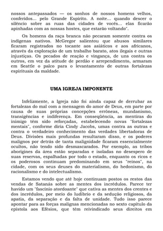 nossos antepassados — os sonhos de nossos homens velhos,
conferidos... pelo Grande Espírito. A noite... quando descer o
silêncio sobre as ruas das cidades de vocês... elas ficarão
apinhadas com as nossas hostes, que estarão voltando".
Os homens da raça branca não pecaram somente contra os
indígenas nativos. McGregor salientou que abusos similares
ficaram registrados no tocante aos asiáticos e aos africanos,
através da exploração de um trabalho barato, atos ilegais e outras
injustiças. Os pecados de reação e vingança, de uns contra os
outros, em vez da atitude de perdão e arrependimento, armaram
em Seattle o palco para o levantamento de outras fortalezas
espirituais da maldade.

UMA IGREJA IMPONENTE
Infelizmente, a Igreja não foi ainda capaz de derrubar as
fortalezas do mal com a mensagem do amor de Deus, em parte por
causa de suas próprias concepções errôneas, mundanismo,
transigências e indiferença. Em conseqüência, as mentiras do
inimigo têm sido reforçadas, estabelecendo novas "fortalezas
mentais", conforme diria Cindy Jacobs, umas contra as outras e
contra o verdadeiro conhecimento das verdades libertadoras de
Deus. Divisões mais profundas resultaram disso, e os poderes
malignos por detrás de tanta malignidade ficaram essencialmente
ocultos, não tendo sido desmascarados. Por exemplo, as tribos
aborígines da área estão separadas e isoladas no desespero de
suas reservas, espalhadas por todo o estado, enquanto os ricos e
os poderosos continuam predominando em seus "reinos", na
cidade, com os seus deuses do materialismo, do hedonismo, do
racionalismo e do intelectualismo.
Estamos vendo que até hoje continuam postos os restos das
vendas de Satanás sobre as mentes dos incrédulos. Parece ter
havido um "fascínio atordoante" que cativa as mentes dos crentes e
dos incrédulos, por meio do ludibrio e da sedução religiosos, da
apatia, da separação e da falta de unidade. Tudo isso parece
apontar para as forças malignas mencionadas no sexto capítulo da
epístola aos Efésios, que têm reivindicado seus direitos em

 