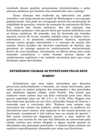 resultado desses padrões pecaminosos entrincheirados e pelas
alianças profanas que homens têm estabelecido com o inimigo.
Essas alianças têm conferido ao adversário um poder
irrestrito e um largo acesso ao estado de Washington e seus grupos
populacionais. Isso pode ser averiguado através da continuação de
iniqüidade de gerações, através do aumento do movimento da Nova
Era, através dos rituais satânicos, das leis injustas, das
festividades profanas e dos pactos feitos por muitos indivíduos com
as forças satânicas. No passado, isso foi ilustrado por tratados
injustos acerca de terras, acordos violados entre os índios norteamericanos e os primeiros colonizadores brancos, injustiças
sociais contra grupos minoritários e a remoção da oração das
escolas. Esses acordos são decretos espirituais de direitos, que
permitem ao inimigo manter-se continuamente entrincheirado
dentro de suas fortalezas. Atualmente, os líderes dessa área estão
tomando consciência e estão ficando alertas diante do
conhecimento espiritual e da unidade necessária para que essas
fortalezas sejam derrubadas.

DEVERÍAMOS CHAMAR AS POTESTADES PELOS SEUS
NOMES?
Entendemos que nem todos concordam que devemos
perscrutar profundamente o bastante, em nossa intercessão, para
saber quais os nomes próprios dos principados e das potestades
que dominam alguma cidade, como Seattle. Não insisto que
conhecer esses nomes seja um fator essencial para uma eficaz
guerra espiritual (mas ver Mc 5.9 e Lc 8.30). Peter Wagner tem
discutido essa questão em seu livro, intitulado Oração de Guerra, e
concordo com a conclusão dele: "Embora nem sempre seja
necessário dar nomes aos poderes, ainda assim, se puderem ser
descobertos esses nomes, sem importar se são nomes pessoais ou
funcionais, usualmente é útil enfocar isso na oração de guerra".2
Não quero mostrar-me dogmática quanto a esse aspecto da
questão, mas muitos de nós que têm laborado na intercessão pela
cidade sentem que temos chegado a algum acordo quanto às
identidades das principais potestades. A maioria delas consiste em
espíritos especificamente chamados por nome nas Escrituras.

 
