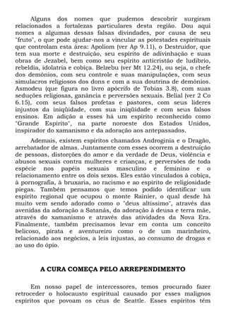 Alguns dos nomes que pudemos descobrir surgiram
relacionados a fortalezas particulares desta região. Dou aqui
nomes a algumas dessas falsas divindades, por causa de seu
"fruto", o que pode ajudar-nos a vincular as potestades espirituais
que controlam esta área: Apoliom (ver Ap 9.11), o Destruidor, que
tem sua morte e destruição, seu espírito de adivinhação e suas
obras de Jezabel, bem como seu espírito anticristão de ludibrio,
rebeldia, idolatria e cobiça. Belzebu (ver Mt 12.24), ou seja, o chefe
dos demônios, com seu controle e suas manipulações, com seus
simulacros religiosos dos dons e com a sua doutrina de demônios.
Asmodeu (que figura no livro apócrifo de Tobias 3.8), com suas
seduções religiosas, ganância e perversões sexuais. Belial (ver 2 Co
6.15), com seus falsos profetas e pastores, com seus líderes
injustos da iniqüidade, com sua iniqüidade e com seus falsos
ensinos. Em adição a esses há um espírito reconhecido como
"Grande Espírito", na parte noroeste dos Estados Unidos,
inspirador do xamanismo e da adoração aos antepassados.
Ademais, existem espíritos chamados Androginia e o Dragão,
arrebatador de almas. Juntamente com esses ocorrem a destruição
de pessoas, distorções do amor e da verdade de Deus, violência e
abusos sexuais contra mulheres e crianças, e perversões de toda
espécie nos papéis sexuais masculino e feminino e o
relacionamento entre os dois sexos. Eles estão vinculados à cobiça,
à pornografia, à bruxaria, ao racismo e ao espírito de religiosidade
piegas. Também pensamos que temos podido identificar um
espírito regional que ocupou o monte Rainier, o qual desde há
muito vem sendo adorado como o "deus altíssimo", através das
avenidas da adoração a Satanás, da adoração à deusa e terra mãe,
através do xamanismo e através das atividades da Nova Era.
Finalmente, também precisamos levar em conta um conceito
belicoso, pirata e aventureiro como o de um marinheiro,
relacionado aos negócios, a leis injustas, ao consumo de drogas e
ao uso do ópio.

A CURA COMEÇA PELO ARREPENDIMENTO
Em nosso papel de intercessores, temos procurado fazer
retroceder o holocausto espiritual causado por esses malignos
espíritos que povoam os céus de Seattle. Esses espíritos têm

 