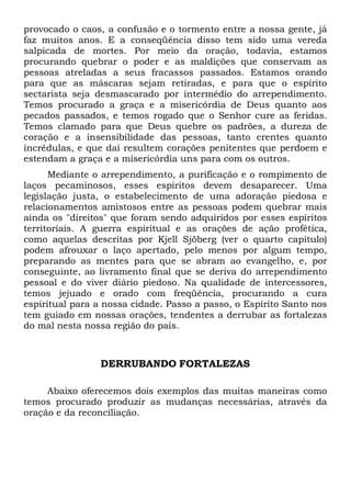 provocado o caos, a confusão e o tormento entre a nossa gente, já
faz muitos anos. E a conseqüência disso tem sido uma vereda
salpicada de mortes. Por meio da oração, todavia, estamos
procurando quebrar o poder e as maldições que conservam as
pessoas atreladas a seus fracassos passados. Estamos orando
para que as máscaras sejam retiradas, e para que o espírito
sectarista seja desmascarado por intermédio do arrependimento.
Temos procurado a graça e a misericórdia de Deus quanto aos
pecados passados, e temos rogado que o Senhor cure as feridas.
Temos clamado para que Deus quebre os padrões, a dureza de
coração e a insensibilidade das pessoas, tanto crentes quanto
incrédulas, e que daí resultem corações penitentes que perdoem e
estendam a graça e a misericórdia uns para com os outros.
Mediante o arrependimento, a purificação e o rompimento de
laços pecaminosos, esses espíritos devem desaparecer. Uma
legislação justa, o estabelecimento de uma adoração piedosa e
relacionamentos amistosos entre as pessoas podem quebrar mais
ainda os "direitos" que foram sendo adquiridos por esses espíritos
territoriais. A guerra espiritual e as orações de ação profética,
como aquelas descritas por Kjell Sjöberg (ver o quarto capítulo)
podem afrouxar o laço apertado, pelo menos por algum tempo,
preparando as mentes para que se abram ao evangelho, e, por
conseguinte, ao livramento final que se deriva do arrependimento
pessoal e do viver diário piedoso. Na qualidade de intercessores,
temos jejuado e orado com freqüência, procurando a cura
espiritual para a nossa cidade. Passo a passo, o Espírito Santo nos
tem guiado em nossas orações, tendentes a derrubar as fortalezas
do mal nesta nossa região do país.

DERRUBANDO FORTALEZAS
Abaixo oferecemos dois exemplos das muitas maneiras como
temos procurado produzir as mudanças necessárias, através da
oração e da reconciliação.

 
