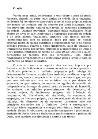 Oração
Vários anos atrás, começamos a orar sobre a área da praça
Pioneira, situada na parte mais antiga da cidade. Esse segmento
de Seattle foi literalmente construído sobre as suas próprias ruínas,
por motivo do incêndio que foi descrito por Mark McGregor. Isso
nos prove um quadro natural que revela as condições espirituais
da cidade. Quando orávamos, passando pelas edificações feitas
abaixo do nível do solo, lembrando a corrupção passada da cidade
e de seus líderes fundadores, sentimos uma imensa tristeza.
Identificamo-nos com os pecados deles por meio de nossas
próprias raízes de queda espiritual e confessamos tanto os nossos
pecados pessoais quanto a nossa indiferença, falta de unidade e
transigência moral nas igrejas. Buscamos a misericórdia de Deus e
o seu perdão, estribados no trecho de João 20.23: "Aqueles a quem
perdoardes os pecados, lhes são perdoados..." Sim, temos
reivindicado arrependimento e restauração para a igreja e para os
habitantes da cidade de Seattle.
O combate contra a cegueira das mentes, imposta por
Satanás, subiu facilmente aos nossos corações e mentes, quando a
iniqüidade patente e o ludibrio pespegado pelo inimigo foi
desmascarado. Usando os princípios ensinados no décimo capítulo
de Jeremias, temos começado a derrubar e a desarraigar, sempre
que nos defrontamos com os espíritos maus por detrás da
ganância, do oportunismo, do engano, do orgulho, da rebeldia, da
independência, da orgia, da prostituição, da sodomia, do homicídio,
do racismo, das atitudes preconceituosas, do desespero, da
pobreza abjeta, da indiferença religiosa, da influência da
maçonaria, do liberalismo, da rivalidade, da contenda, da
suspeição, do interesse próprio, da auto-exaltação, do domínio, da
injustiça, da alienação ou da opressão. Lançamos mão dos
princípios ensinados em 2 Coríntios 10.4-6 e começamos a
derrubar falsos argumentos e crenças contrárias a Deus e à sua
verdade. Nossa fé robusteceu-se quando começamos a proclamar o
senhorio de Jesus Cristo e declaramos profeticamente a palavra de
Deus, com cânticos que declaram a derrota das trevas.

 