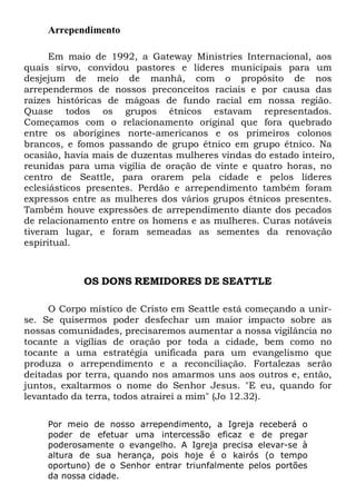 Arrependimento
Em maio de 1992, a Gateway Ministries Internacional, aos
quais sirvo, convidou pastores e líderes municipais para um
desjejum de meio de manhã, com o propósito de nos
arrependermos de nossos preconceitos raciais e por causa das
raízes históricas de mágoas de fundo racial em nossa região.
Quase todos os grupos étnicos estavam representados.
Começamos com o relacionamento original que fora quebrado
entre os aborígines norte-americanos e os primeiros colonos
brancos, e fomos passando de grupo étnico em grupo étnico. Na
ocasião, havia mais de duzentas mulheres vindas do estado inteiro,
reunidas para uma vigília de oração de vinte e quatro horas, no
centro de Seattle, para orarem pela cidade e pelos líderes
eclesiásticos presentes. Perdão e arrependimento também foram
expressos entre as mulheres dos vários grupos étnicos presentes.
Também houve expressões de arrependimento diante dos pecados
de relacionamento entre os homens e as mulheres. Curas notáveis
tiveram lugar, e foram semeadas as sementes da renovação
espiritual.

OS DONS REMIDORES DE SEATTLE
O Corpo místico de Cristo em Seattle está começando a unirse. Se quisermos poder desfechar um maior impacto sobre as
nossas comunidades, precisaremos aumentar a nossa vigilância no
tocante a vigílias de oração por toda a cidade, bem como no
tocante a uma estratégia unificada para um evangelismo que
produza o arrependimento e a reconciliação. Fortalezas serão
deitadas por terra, quando nos amarmos uns aos outros e, então,
juntos, exaltarmos o nome do Senhor Jesus. "E eu, quando for
levantado da terra, todos atrairei a mim" (Jo 12.32).
Por meio de nosso arrependimento, a Igreja receberá o
poder de efetuar uma intercessão eficaz e de pregar
poderosamente o evangelho. A Igreja precisa elevar-se à
altura de sua herança, pois hoje é o kairós (o tempo
oportuno) de o Senhor entrar triunfalmente pelos portões
da nossa cidade.

 