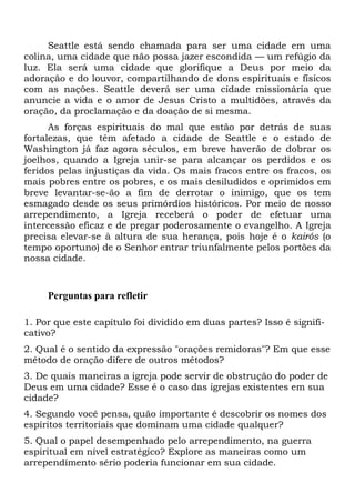 Seattle está sendo chamada para ser uma cidade em uma
colina, uma cidade que não possa jazer escondida — um refúgio da
luz. Ela será uma cidade que glorifique a Deus por meio da
adoração e do louvor, compartilhando de dons espirituais e físicos
com as nações. Seattle deverá ser uma cidade missionária que
anuncie a vida e o amor de Jesus Cristo a multidões, através da
oração, da proclamação e da doação de si mesma.
As forças espirituais do mal que estão por detrás de suas
fortalezas, que têm afetado a cidade de Seattle e o estado de
Washington já faz agora séculos, em breve haverão de dobrar os
joelhos, quando a Igreja unir-se para alcançar os perdidos e os
feridos pelas injustiças da vida. Os mais fracos entre os fracos, os
mais pobres entre os pobres, e os mais desiludidos e oprimidos em
breve levantar-se-ão a fim de derrotar o inimigo, que os tem
esmagado desde os seus primórdios históricos. Por meio de nosso
arrependimento, a Igreja receberá o poder de efetuar uma
intercessão eficaz e de pregar poderosamente o evangelho. A Igreja
precisa elevar-se à altura de sua herança, pois hoje é o kairós (o
tempo oportuno) de o Senhor entrar triunfalmente pelos portões da
nossa cidade.

Perguntas para refletir
1. Por que este capítulo foi dividido em duas partes? Isso é significativo?
2. Qual é o sentido da expressão "orações remidoras"? Em que esse
método de oração difere de outros métodos?
3. De quais maneiras a igreja pode servir de obstrução do poder de
Deus em uma cidade? Esse é o caso das igrejas existentes em sua
cidade?
4. Segundo você pensa, quão importante é descobrir os nomes dos
espíritos territoriais que dominam uma cidade qualquer?
5. Qual o papel desempenhado pelo arrependimento, na guerra
espiritual em nível estratégico? Explore as maneiras como um
arrependimento sério poderia funcionar em sua cidade.

 