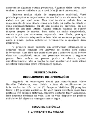 acrescentar algumas outras perguntas. Algumas delas talvez não
tenham a menor utilidade para você. Mas já será um começo.
Existem muitos níveis de mapeamento espiritual. Você
poderia preparar o mapeamento de seu bairro ou da zona de sua
cidade em que você mora. Mas você também poderia fazer o
mapeamento de sua cidade como um todo, ou então da cidade e
suas circunvizinhanças, ou de seu estado ou província, ou até
mesmo de seu país inteiro. Alguns crentes haverão de querer
mapear grupos de nações. Para efeito de maior simplicidade,
vamos supor que estaremos mapeando uma cidade, pelo que
usarei de palavras adaptáveis a isso. Mas as mesmas perguntas,
como é óbvio, podem aplicar-se virtualmente a qualquer área
geográfica.
O primeiro passo consiste em recolhermos informações; o
segundo passo consiste em agirmos de acordo com essas
informações. Com isso não quero dizer que o primeiro passo inteiro
deva ser completado antes que possamos começar o segundo
passo. Pois ambos os passos podem e devem operar
simultaneamente. Mas a oração de ação mostrar-se-á mais eficaz
se estiver alicerçada sobre informações sólidas.

PRIMEIRO PASSO:
RECOLHIMENTO DE INFORMAÇÕES
Seguindo as orientações dadas por contribuintes como
Haroldo Caballeros, vou dividir a fase de recolhimento de
informações em três partes: (1) Pesquisa histórica; (2) pesquisa
física; e (3) pesquisa espiritual. Se você quiser distribuir essas três
partes a três equipes distintas, conforme costuma fazer Caballeros,
isso depende somente de você. Mas se você dispuser de pessoal
suficiente, há algumas vantagens nessa regra.
PESQUISA HISTÓRICA

I. A HISTÓRIA DA CIDADE

 