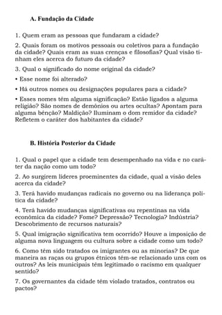 A. Fundação da Cidade
1. Quem eram as pessoas que fundaram a cidade?
2. Quais foram os motivos pessoais ou coletivos para a fundação
da cidade? Quais eram as suas crenças e filosofias? Qual visão tinham eles acerca do futuro da cidade?
3. Qual o significado do nome original da cidade?
• Esse nome foi alterado?
• Há outros nomes ou designações populares para a cidade?
• Esses nomes têm alguma significação? Estão ligados a alguma
religião? São nomes de demônios ou artes ocultas? Apontam para
alguma bênção? Maldição? Iluminam o dom remidor da cidade?
Refletem o caráter dos habitantes da cidade?

B. História Posterior da Cidade
1. Qual o papel que a cidade tem desempenhado na vida e no caráter da nação como um todo?
2. Ao surgirem líderes proeminentes da cidade, qual a visão deles
acerca da cidade?
3. Terá havido mudanças radicais no governo ou na liderança política da cidade?
4. Terá havido mudanças significativas ou repentinas na vida
econômica da cidade? Fome? Depressão? Tecnologia? Indústria?
Descobrimento de recursos naturais?
5. Qual imigração significativa tem ocorrido? Houve a imposição de
alguma nova linguagem ou cultura sobre a cidade como um todo?
6. Como têm sido tratados os imigrantes ou as minorias? De que
maneira as raças ou grupos étnicos têm-se relacionado uns com os
outros? As leis municipais têm legitimado o racismo em qualquer
sentido?
7. Os governantes da cidade têm violado tratados, contratos ou
pactos?

 