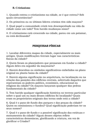B. Cristianismo
1. Quando entrou o cristianismo na cidade, se é que entrou? Sob
quais circunstâncias?
2. Os primeiros ou os últimos líderes cristãos têm sido maçons?
3. Qual papel a comunidade cristã tem desempenhado na vida da
cidade como um todo? Tem havido mudanças nisso?
4. O cristianismo está crescendo na cidade, parou em um patamar,
ou está declinando?

PESQUISAS FÍSICAS
1. Localize diferentes mapas da cidade, especialmente os mais
antigos. Quais modificações tiveram lugar nas características
físicas da cidade?
2. Quem foram os planejadores que pensaram em fundar a cidade?
Algum deles era seguidor da maçonaria?
3. Haverá desenhos ou símbolos significativos embebidos no plano
original ou planta baixa da cidade?
4. Haverá alguma significação na arquitetura, na localização ou na
relação das posições dos edifícios centrais, sobretudo daqueles que
representam os poderes político, econômico, educacional ou
religioso da cidade? Os maçons lançaram qualquer das pedras
fundamentais da cidade?
5. Tem havido qualquer significação histórica no terreno particular
sobre o qual um ou mais desses edifícios foi localizado? Quais
eram os proprietários originais das terras onde está a cidade?
6. Qual é o pano-de-fundo dos parques e das praças da cidade?
Quem os comissionou e fundou? Qual significação poderiam ter os
seus nomes?
7. Qual é o pano-de-fundo e a possível significação das estátuas e
monumentos da cidade? Algum desses objetos reflete
características demoníacas, glorificando a criatura, em vez de
glorificar o Criador?

 