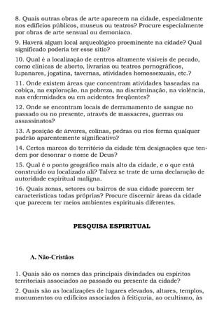 8. Quais outras obras de arte aparecem na cidade, especialmente
nos edifícios públicos, museus ou teatros? Procure especialmente
por obras de arte sensual ou demoníaca.
9. Haverá algum local arqueológico proeminente na cidade? Qual
significado poderia ter esse sítio?
10. Qual é a localização de centros altamente visíveis de pecado,
como clínicas de aborto, livrarias ou teatros pornográficos,
lupanares, jogatina, tavernas, atividades homossexuais, etc.?
11. Onde existem áreas que concentram atividades baseadas na
cobiça, na exploração, na pobreza, na discriminação, na violência,
nas enfermidades ou em acidentes freqüentes?
12. Onde se encontram locais de derramamento de sangue no
passado ou no presente, através de massacres, guerras ou
assassinatos?
13. A posição de árvores, colinas, pedras ou rios forma qualquer
padrão aparentemente significativo?
14. Certos marcos do território da cidade têm designações que tendem por desonrar o nome de Deus?
15. Qual é o ponto geográfico mais alto da cidade, e o que está
construído ou localizado ali? Talvez se trate de uma declaração de
autoridade espiritual maligna.
16. Quais zonas, setores ou bairros de sua cidade parecem ter
características todas próprias? Procure discernir áreas da cidade
que parecem ter meios ambientes espirituais diferentes.

PESQUISA ESPIRITUAL

A. Não-Cristãos
1. Quais são os nomes das principais divindades ou espíritos
territoriais associados ao passado ou presente da cidade?
2. Quais são as localizações de lugares elevados, altares, templos,
monumentos ou edifícios associados à feitiçaria, ao ocultismo, às

 