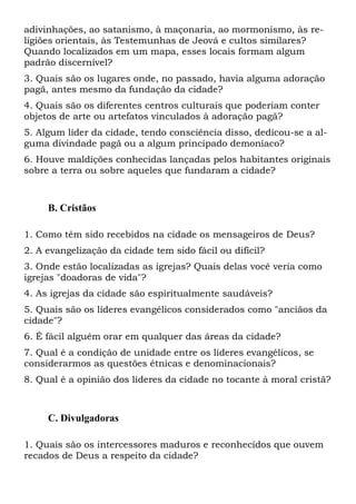 adivinhações, ao satanismo, à maçonaria, ao mormonismo, às religiões orientais, às Testemunhas de Jeová e cultos similares?
Quando localizados em um mapa, esses locais formam algum
padrão discernível?
3. Quais são os lugares onde, no passado, havia alguma adoração
pagã, antes mesmo da fundação da cidade?
4. Quais são os diferentes centros culturais que poderiam conter
objetos de arte ou artefatos vinculados à adoração pagã?
5. Algum líder da cidade, tendo consciência disso, dedicou-se a alguma divindade pagã ou a algum principado demoníaco?
6. Houve maldições conhecidas lançadas pelos habitantes originais
sobre a terra ou sobre aqueles que fundaram a cidade?

B. Cristãos
1. Como têm sido recebidos na cidade os mensageiros de Deus?
2. A evangelização da cidade tem sido fácil ou difícil?
3. Onde estão localizadas as igrejas? Quais delas você veria como
igrejas "doadoras de vida"?
4. As igrejas da cidade são espiritualmente saudáveis?
5. Quais são os líderes evangélicos considerados como "anciãos da
cidade"?
6. É fácil alguém orar em qualquer das áreas da cidade?
7. Qual é a condição de unidade entre os líderes evangélicos, se
considerarmos as questões étnicas e denominacionais?
8. Qual é a opinião dos líderes da cidade no tocante à moral cristã?

C. Divulgadoras
1. Quais são os intercessores maduros e reconhecidos que ouvem
recados de Deus a respeito da cidade?

 