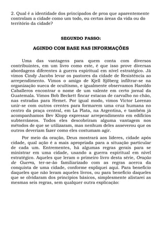 2. Qual é a identidade dos principados de proa que aparentemente
controlam a cidade como um todo, ou certas áreas da vida ou do
território da cidade?

SEGUNDO PASSO:

AGINDO COM BASE NAS INFORMAÇÕES
Uma das vantagens para quem conta com diversos
contribuintes, em um livro como este, é que isso prove diversas
abordagens diferentes à guerra espiritual em nível estratégico. Já
vimos Cindy Jacobs levar os pastores da cidade de Resistência ao
arrependimento. Vimos o amigo de Kjell Sjöberg infiltrar-se na
organização sueca de ocultismo, e igualmente observamos Haroldo
Caballeros encontrar o nome de um valente em certo jornal da
Guatemala. Vimos Bob Beckett fincar estacas de carvalho no chão,
nas estradas para Hemet. Por igual modo, vimos Víctor Lorenzo
unir-se com outros crentes para formarem uma cruz humana no
centro da praça central, em La Plata, na Argentina, e também já
acompanhamos Bev Klopp expressar arrependimento em edifícios
subterrâneos. Todos eles descobriram alguma vantagem nos
métodos de que se utilizaram, mas nenhum deles asseverou que os
outros deveriam fazer como eles costumam agir.
Por meio da oração, Deus mostrará aos líderes, cidade após
cidade, qual ação é a mais apropriada para a situação particular
de cada um. Entrementes, há algumas regras gerais para se
ministrar em uma cidade, usando a guerra espiritual em nível
estratégico. Aqueles que leram o primeiro livro desta série, Oração
de Guerra, ter-se-ão familiarizado com as regras acerca da
conquista de uma cidade, conforme expliquei aqui. Para benefício
daqueles que não leram aqueles livros, ou para benefício daqueles
que se olvidaram dos princípios básicos, simplesmente alistarei as
mesmas seis regras, sem qualquer outra explicação:

 