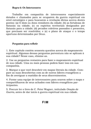 Regra 6: Os Intercessores
Trabalhe em companhia de intercessores especialmente
dotados e chamados para se ocuparem da guerra espiritual em
nível estratégico e para buscarem a revelação divina acerca destes
pontos: (a) O dom ou dons remidores da cidade; (b) as fortalezas de
Satanás na cidade; (c) os espíritos territoriais designados por
Satanás para a cidade; (d) pecados coletivos passados e presentes,
que precisam ser resolvidos; e (e) o plano de ataque e o tempo
oportuno determinados por Deus.

Perguntas para refletir
1. Este capítulo contém sessenta quesitos acerca do mapeamento
espiritual. Algumas dessas perguntas porventura não se aplicam à
sua cidade? Nesse caso, elimine-as.
2. Use as perguntas restantes para fazer o mapeamento espiritual
de sua cidade. Uma ou mais pessoas podem fazer isso em sua
companhia.
3. Marque o que você descobrir em mapas literais da cidade. Compare as suas descobertas com as de outros líderes evangélicos a
fim de averiguar a exatidão de seus discernimentos.
4. Forme uma equipe de intercessores para orarem sobre o mapa e
compartilharem de seus achados com líderes evangélicos participantes.
5. Procure ler o livro de C. Peter Wagner, intitulado Oração de
Guerra, antes de dar início à guerra espiritual em sua cidade.

FIM

 
