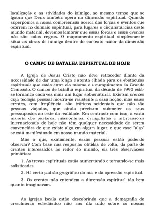 localização e as atividades do inimigo, ao mesmo tempo que se
ignora que Deus também opera na dimensão espiritual. Quando
superpomos a nossa compreensão acerca das forças e eventos que
ocorrem no domínio espiritual, para lugares e circunstâncias deste
mundo material, devemos lembrar que essas forças e esses eventos
não são todos negros. O mapeamento espiritual simplesmente
situa as obras do inimigo dentro do contexto maior da dimensão
espiritual.

O CAMPO DE BATALHA ESPIRITUAL DE HOJE
A Igreja de Jesus Cristo não deve retroceder diante da
necessidade de dar uma longa e atenta olhada para os obstáculos
espirituais que estão entre ela mesma e o cumprimento da Grande
Comissão. O campo de batalha espiritual da década de 1990 estáse tornando cada vez mais um lugar sobrenatural. Existem crentes
cuja teologia pessoal mostra-se resistente a essa noção, mas esses
crentes, com freqüência, são teóricos ocidentais que não são
pessoas viajadas, que ainda precisam submeter os seus
pressupostos ao teste da realidade. Em contraste com isso, a vasta
maioria dos pastores, missionários, evangelistas e intercessores
internacionais de hoje não têm qualquer necessidade de serem
convencidos de que existe algo em algum lugar, e que esse "algo"
se está manifestando em nosso mundo material.
Mas o que, exatamente, essas pessoas estão podendo
observar? Com base nas respostas obtidas de volta, da parte de
crentes interessados ao redor do mundo, eis três observações
primárias:
1. As trevas espirituais estão aumentando e tornando-se mais
sofisticadas.
2. Há certo padrão geográfico do mal e da opressão espiritual.
3. Os crentes não entendem a dimensão espiritual tão bem
quanto imaginavam.

As igrejas locais estão descobrindo que a demografia do
crescimento eclesiástico não nos diz tudo sobre as nossas

 