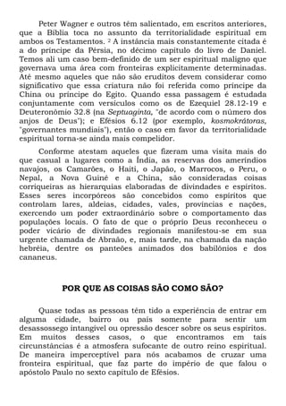 Peter Wagner e outros têm salientado, em escritos anteriores,
que a Bíblia toca no assunto da territorialidade espiritual em
ambos os Testamentos. 2 A instância mais constantemente citada é
a do príncipe da Pérsia, no décimo capítulo do livro de Daniel.
Temos ali um caso bem-definido de um ser espiritual maligno que
governava uma área com fronteiras explicitamente determinadas.
Até mesmo aqueles que não são eruditos devem considerar como
significativo que essa criatura não foi referida como príncipe da
China ou príncipe do Egito. Quando essa passagem é estudada
conjuntamente com versículos como os de Ezequiel 28.12-19 e
Deuteronômio 32.8 (na Septuaginta, "de acordo com o número dos
anjos de Deus"); e Efésios 6.12 (por exemplo, kosmokrátoras,
"governantes mundiais"), então o caso em favor da territorialidade
espiritual torna-se ainda mais compelidor.
Conforme atestam aqueles que fizeram uma visita mais do
que casual a lugares como a Índia, as reservas dos ameríndios
navajos, os Camarões, o Haiti, o Japão, o Marrocos, o Peru, o
Nepal, a Nova Guiné e a China, são consideradas coisas
corriqueiras as hierarquias elaboradas de divindades e espíritos.
Esses seres incorpóreos são concebidos como espíritos que
controlam lares, aldeias, cidades, vales, províncias e nações,
exercendo um poder extraordinário sobre o comportamento das
populações locais. O fato de que o próprio Deus reconheceu o
poder vicário de divindades regionais manifestou-se em sua
urgente chamada de Abraão, e, mais tarde, na chamada da nação
hebréia, dentre os panteões animados dos babilônios e dos
cananeus.

POR QUE AS COISAS SÃO COMO SÃO?
Quase todas as pessoas têm tido a experiência de entrar em
alguma cidade, bairro ou país somente para sentir um
desassossego intangível ou opressão descer sobre os seus espíritos.
Em muitos desses casos, o que encontramos em tais
circunstâncias é a atmosfera sufocante de outro reino espiritual.
De maneira imperceptível para nós acabamos de cruzar uma
fronteira espiritual, que faz parte do império de que falou o
apóstolo Paulo no sexto capítulo de Efésios.

 