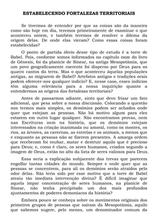 ESTABELECENDO FORTALEZAS TERRITORIAIS
Se tivermos de entender por que as coisas são da maneira
como são hoje em dia, teremos primeiramente de examinar o que
aconteceu ontem, e também teremos de resolver o dilema da
origem delas. De onde elas vieram? Como essas coisas foram
estabelecidas?
O ponto de partida óbvio desse tipo de estudo é a torre de
Babel. Pois, conforme somos informados no capítulo onze do livro
de Gênesis, foi da planície de Sinear, na antiga Mesopotâmia, que
um povo geograficamente coerente foi disperso por Deus para os
quatro cantos da terra. Mas o que aconteceu àquelas populações
antigas, ao migrarem de Babel? Artefatos antigos e tradições orais
podem oferecer-nos qualquer indício? E, nesse caso, esses indícios
têm alguma relevância para a nossa inquirição quanto a
entendermos as origens das fortalezas territoriais?
Antes de passarmos adiante, sinto que devo frisar um fato
adicional, que pesa sobre a nossa discussão. Colocando a questão
nos termos mais simples, os demônios podem ser achados onde
quer que estejam as pessoas. Não há motivo algum para eles
estarem em outro lugar qualquer. Não encontramos provas, nem
nas Escrituras nem na história, que os demônios estejam
interessados na criação inanimada ou amoral, como os montes, os
rios, as árvores, as cavernas, as estrelas e os animais, a menos que
e enquanto as pessoas não se fizerem presentes. A amarga ordem
que receberam foi roubar, matar e destruir aquilo que é precioso
para Deus; e, como é claro, os seres humanos, criados segundo a
imagem de Deus, estão no alto da lista de seres valiosos para Deus.
Essa seria a explicação subjacente das trevas que parecem
engolfar tantas cidades do mundo. Sempre e onde quer que as
pessoas se concentrem, para ali os demônios serão atraídos pelo
odor delas. Não teria sido por esse motivo que a torre de Babel
atraiu tão imediata intervenção divina? É difícil imaginar que
aquela ímpar concentração de seres humanos, na planície de
Sinear, não tenha precipitado um dos mais profundos
ajuntamentos de poderes demoníacos da história?
Embora pouco se conheça sobre os movimentos originais dos
primeiros grupos de pessoas que saíram da Mesopotâmia, aquilo
que sabemos sugere, pelo menos, um denominador comum da

 