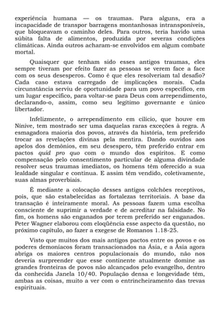 experiência humana — os traumas. Para alguns, era a
incapacidade de transpor barragens montanhosas intransponíveis,
que bloqueavam o caminho deles. Para outros, teria havido uma
súbita falta de alimentos, produzida por severas condições
climáticas. Ainda outros acharam-se envolvidos em algum combate
mortal.
Quaisquer que tenham sido esses antigos traumas, eles
sempre tiveram por efeito fazer as pessoas se verem face a face
com os seus desesperos. Como é que eles resolveriam tal desafio?
Cada caso estava carregado de implicações morais. Cada
circunstância serviu de oportunidade para um povo específico, em
um lugar específico, para voltar-se para Deus com arrependimento,
declarando-o, assim, como seu legítimo governante e único
libertador.
Infelizmente, o arrependimento em cilício, que houve em
Nínive, tem mostrado ser uma daquelas raras exceções à regra. A
esmagadora maioria dos povos, através da história, tem preferido
trocar as revelações divinas pela mentira. Dando ouvidos aos
apelos dos demônios, em seu desespero, têm preferido entrar em
pactos quid pro quo com o mundo dos espíritos. E como
compensação pelo consentimento particular de alguma divindade
resolver seus traumas imediatos, os homens têm oferecido a sua
lealdade singular e contínua. E assim têm vendido, coletivamente,
suas almas proverbiais.
É mediante a colocação desses antigos colchões receptivos,
pois, que são estabelecidas as fortalezas territoriais. A base da
transação é inteiramente moral. As pessoas fazem uma escolha
consciente de suprimir a verdade e de acreditar na falsidade. No
fim, os homens são enganados por terem preferido ser enganados.
Peter Wagner elaborou com eloqüência esse aspecto da questão, no
próximo capítulo, ao fazer a exegese de Romanos 1.18-25.
Visto que muitos dos mais antigos pactos entre os povos e os
poderes demoníacos foram transacionados na Ásia, e a Ásia agora
abriga os maiores centros populacionais do mundo, não nos
deveria surpreender que esse continente atualmente domine as
grandes fronteiras de povos não alcançados pelo evangelho, dentro
da conhecida Janela 10/40. População densa e longevidade têm,
ambas as coisas, muito a ver com o entrincheiramento das trevas
espirituais.

 