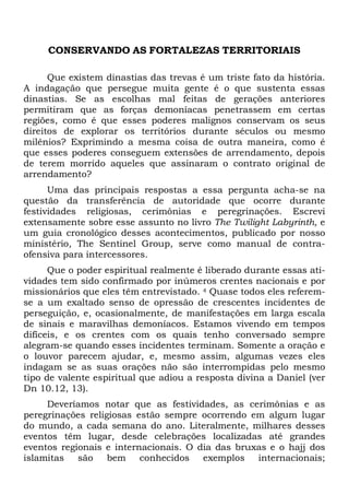 CONSERVANDO AS FORTALEZAS TERRITORIAIS
Que existem dinastias das trevas é um triste fato da história.
A indagação que persegue muita gente é o que sustenta essas
dinastias. Se as escolhas mal feitas de gerações anteriores
permitiram que as forças demoníacas penetrassem em certas
regiões, como é que esses poderes malignos conservam os seus
direitos de explorar os territórios durante séculos ou mesmo
milênios? Exprimindo a mesma coisa de outra maneira, como é
que esses poderes conseguem extensões de arrendamento, depois
de terem morrido aqueles que assinaram o contrato original de
arrendamento?
Uma das principais respostas a essa pergunta acha-se na
questão da transferência de autoridade que ocorre durante
festividades religiosas, cerimônias e peregrinações. Escrevi
extensamente sobre esse assunto no livro The Twilight Labyrinth, e
um guia cronológico desses acontecimentos, publicado por nosso
ministério, The Sentinel Group, serve como manual de contraofensiva para intercessores.
Que o poder espiritual realmente é liberado durante essas atividades tem sido confirmado por inúmeros crentes nacionais e por
missionários que eles têm entrevistado. 4 Quase todos eles referemse a um exaltado senso de opressão de crescentes incidentes de
perseguição, e, ocasionalmente, de manifestações em larga escala
de sinais e maravilhas demoníacos. Estamos vivendo em tempos
difíceis, e os crentes com os quais tenho conversado sempre
alegram-se quando esses incidentes terminam. Somente a oração e
o louvor parecem ajudar, e, mesmo assim, algumas vezes eles
indagam se as suas orações não são interrompidas pelo mesmo
tipo de valente espiritual que adiou a resposta divina a Daniel (ver
Dn 10.12, 13).
Deveríamos notar que as festividades, as cerimônias e as
peregrinações religiosas estão sempre ocorrendo em algum lugar
do mundo, a cada semana do ano. Literalmente, milhares desses
eventos têm lugar, desde celebrações localizadas até grandes
eventos regionais e internacionais. O dia das bruxas e o hajj dos
islamitas
são
bem conhecidos exemplos internacionais;

 