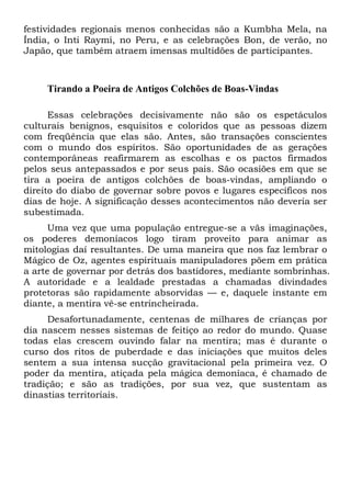 festividades regionais menos conhecidas são a Kumbha Mela, na
Índia, o Inti Raymi, no Peru, e as celebrações Bon, de verão, no
Japão, que também atraem imensas multidões de participantes.

Tirando a Poeira de Antigos Colchões de Boas-Vindas
Essas celebrações decisivamente não são os espetáculos
culturais benignos, esquisitos e coloridos que as pessoas dizem
com freqüência que elas são. Antes, são transações conscientes
com o mundo dos espíritos. São oportunidades de as gerações
contemporâneas reafirmarem as escolhas e os pactos firmados
pelos seus antepassados e por seus pais. São ocasiões em que se
tira a poeira de antigos colchões de boas-vindas, ampliando o
direito do diabo de governar sobre povos e lugares específicos nos
dias de hoje. A significação desses acontecimentos não deveria ser
subestimada.
Uma vez que uma população entregue-se a vãs imaginações,
os poderes demoníacos logo tiram proveito para animar as
mitologias daí resultantes. De uma maneira que nos faz lembrar o
Mágico de Oz, agentes espirituais manipuladores põem em prática
a arte de governar por detrás dos bastidores, mediante sombrinhas.
A autoridade e a lealdade prestadas a chamadas divindades
protetoras são rapidamente absorvidas — e, daquele instante em
diante, a mentira vê-se entrincheirada.
Desafortunadamente, centenas de milhares de crianças por
dia nascem nesses sistemas de feitiço ao redor do mundo. Quase
todas elas crescem ouvindo falar na mentira; mas é durante o
curso dos ritos de puberdade e das iniciações que muitos deles
sentem a sua intensa sucção gravitacional pela primeira vez. O
poder da mentira, atiçada pela mágica demoníaca, é chamado de
tradição; e são as tradições, por sua vez, que sustentam as
dinastias territoriais.

 