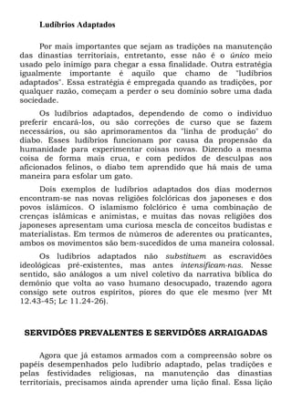 Ludíbrios Adaptados
Por mais importantes que sejam as tradições na manutenção
das dinastias territoriais, entretanto, esse não é o único meio
usado pelo inimigo para chegar a essa finalidade. Outra estratégia
igualmente importante é aquilo que chamo de "ludíbrios
adaptados". Essa estratégia é empregada quando as tradições, por
qualquer razão, começam a perder o seu domínio sobre uma dada
sociedade.
Os ludíbrios adaptados, dependendo de como o indivíduo
preferir encará-los, ou são correções de curso que se fazem
necessários, ou são aprimoramentos da "linha de produção" do
diabo. Esses ludíbrios funcionam por causa da propensão da
humanidade para experimentar coisas novas. Dizendo a mesma
coisa de forma mais crua, e com pedidos de desculpas aos
aficionados felinos, o diabo tem aprendido que há mais de uma
maneira para esfolar um gato.
Dois exemplos de ludíbrios adaptados dos dias modernos
encontram-se nas novas religiões folclóricas dos japoneses e dos
povos islâmicos. O islamismo folclórico é uma combinação de
crenças islâmicas e animistas, e muitas das novas religiões dos
japoneses apresentam uma curiosa mescla de conceitos budistas e
materialistas. Em termos de números de aderentes ou praticantes,
ambos os movimentos são bem-sucedidos de uma maneira colossal.
Os ludíbrios adaptados não substituem as escravidões
ideológicas pré-existentes, mas antes intensificam-nas. Nesse
sentido, são análogos a um nível coletivo da narrativa bíblica do
demônio que volta ao vaso humano desocupado, trazendo agora
consigo sete outros espíritos, piores do que ele mesmo (ver Mt
12.43-45; Lc 11.24-26).

SERVIDÕES PREVALENTES E SERVIDÕES ARRAIGADAS
Agora que já estamos armados com a compreensão sobre os
papéis desempenhados pelo ludibrio adaptado, pelas tradições e
pelas festividades religiosas, na manutenção das dinastias
territoriais, precisamos ainda aprender uma lição final. Essa lição

 