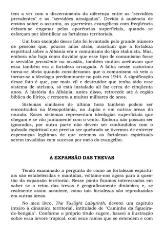 tem a ver com o discernimento da diferença entre as "servidões
prevalentes" e as "servidões arraigadas". Devido à ausência de
ensino sobre o assunto, os guerreiros evangélicos com freqüência
deixam-se enganar pelas aparências superficiais, quando se
esforçam por identificar as fortalezas territoriais.
Um bom exemplo desse fato foi levantado pelo grande número
de pessoas que, poucos anos atrás, insistiam que a fortaleza
espiritual sobre a Albânia era o comunismo do tipo stalinista. Mas,
embora não haja como duvidar que esse tipo de comunismo fosse
a servidão prevalente na ocasião, também muitos aceitavam que
essa também era a fortaleza arraigada. A falha nesse raciocínio
torna-se óbvia quando consideramos que o comunismo só veio a
tornar-se a ideologia predominante no país em 1944. A significação
desse fato é que, por mais vil e destruidor que tenha sido esse
sistema de ateísmo, só está instalado ali faz cerca de cinqüenta
anos. A história da Albânia, antes disso, retrocede até à região
bíblica do Ilírico, e remonta a muitos milhares de anos.
Sistemas similares de última hora também podem ser
encontrados na Mesopotâmia, no Japão e em outras áreas do
mundo. Esses sistemas representam ideologias superficiais que
chegam e se vão juntamente com o vento. Embora não possam ser
ignorados, por outra parte não devem ser confundidos com o
subsolo espiritual que precisa ser quebrado se tivermos de entreter
esperanças legítimas de que veremos as fortalezas espirituais
serem invadidas com sucesso por meio do evangelho.

A EXPANSÃO DAS TREVAS
Tendo examinado a pergunta de como as fortalezas espirituais são estabelecidas e mantidas, voltamo-nos agora para a questão da expansão territorial. Nesse ponto ficamos interessados em
saber se o reino das trevas é geograficamente dinâmico; e, se
realmente assim acontece, como tais fortalezas são reproduzidas
em outras áreas.
No meu livro, The Twilight Labyrinth, devotei um capítulo
inteiro à dinâmica territorial, intitulado de "Caminho da figueirade-bengala". Conforme o próprio título sugere, baseei a ilustração
sobre essa árvore tropical, com seus ramos que se estendem e com

 