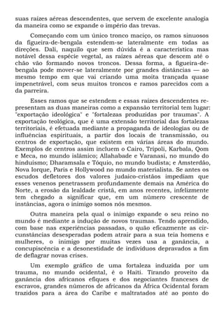 suas raízes aéreas descendentes, que servem de excelente analogia
da maneira como se expande o império das trevas.
Começando com um único tronco maciço, os ramos sinuosos
da figueira-de-bengala estendem-se lateralmente em todas as
direções. Dali, naquilo que sem dúvida é a característica mas
notável dessa espécie vegetal, as raízes aéreas que descem até o
chão vão formando novos troncos. Dessa forma, a figueira-debengala pode mover-se lateralmente por grandes distâncias — ao
mesmo tempo em que vai criando uma moita trançada quase
impenetrável, com seus muitos troncos e ramos parecidos com a
da parreira.
Esses ramos que se estendem e essas raízes descendentes representam as duas maneiras como a expansão territorial tem lugar:
"exportação ideológica" e "fortalezas produzidas por traumas". A
exportação teológica, que é uma extensão territorial das fortalezas
territoriais, é efetuada mediante a propaganda de ideologias ou de
influências espirituais, a partir dos locais de transmissão, ou
centros de exportação, que existem em várias áreas do mundo.
Exemplos de centros assim incluem o Cairo, Trípoli, Karbala, Qom
e Meca, no mundo islâmico; Allahabade e Varanasi, no mundo do
hinduísmo; Dharamsala e Tóquio, no mundo budista; e Amsterdão,
Nova Iorque, Paris e Hollywood no mundo materialista. Se antes os
escudos defletores dos valores judaico-cristãos impediam que
esses venenos penetrassem profundamente demais na América do
Norte, a erosão da lealdade cristã, em anos recentes, infelizmente
tem chegado a significar que, em um número crescente de
instâncias, agora o inimigo somos nós mesmos.
Outra maneira pela qual o inimigo expande o seu reino no
mundo é mediante a indução de novos traumas. Tendo aprendido,
com base nas experiências passadas, o quão eficazmente as circunstâncias desesperadas podem atrair para a sua teia homens e
mulheres, o inimigo por muitas vezes usa a ganância, a
concupiscência e a desonestidade de indivíduos depravados a fim
de deflagrar novas crises.
Um exemplo gráfico de uma fortaleza induzida por um
trauma, no mundo ocidental, é o Haiti. Tirando proveito da
ganância dos africanos efiques e dos negociantes franceses de
escravos, grandes números de africanos da África Ocidental foram
trazidos para a área do Caribe e maltratados até ao ponto do

 