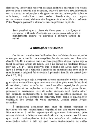 desespero. Preferindo resolver os seus conflitos entrando em novos
pactos com o mundo dos espíritos, aqueles escravos estabeleceram
um sistema de adoração e de governo secreto alicerçado sobre o
animismo, conhecido como vodu. Atualmente, as negras
recompensas desse sistema são largamente conhecidas, conforme
Peter Wagner passará a demonstrar, no próximo capítulo.
Será possível que o plano de Deus para a sua Igreja é
completar a Grande Comissão no mesmíssimo solo onde o
mandamento original foi entregue à primeira família da
terra?

A GERAÇÃO DO LIMIAR
Conforme os exércitos do Senhor Jesus Cristo vão começando
a completar a tarefa da evangelização do mundo, na chamada
Janela 10/40, é curioso que o centro geográfico dessa região seja o
local do antigo jardim do Éden, isto é na região do moderno Iraque
(ver Gn 2.8-14). Será possível que o plano de Deus para a sua
Igreja é completar a Grande Comissão no mesmíssimo solo onde o
mandamento original foi entregue à primeira família da terra? (Ver
Gn 1.27, 28.)
Qualquer que seja a resposta a essa indagação, é claro que os
guerreiros evangélicos, que ousarem marchar para essa linha final
de combate, terão de enfrentar uma formidável oposição, da parte
de um adversário implacável e invisível. Se a missão para liberar
prisioneiros fascinados tiver de obter sucesso, será mister obter
um acurado conhecimento a respeito das questões internas do
inimigo e de seus centros de controle, bem como o equivalente
espiritual dos óculos de visão noturna, usados pelas forças
armadas.
É impossível desdobrar três anos de dados colhidos e
injetados em um mapeamento espiritual em um único capítulo.
Não obstante, é minha esperança de que essa informação pelo
menos deixará os leitores em estado de alerta, a saber, os leitores
que estão contemplando iminentes missões de salvamento,
alicerçados sobre o fato de que novos instrumentos se estão

 