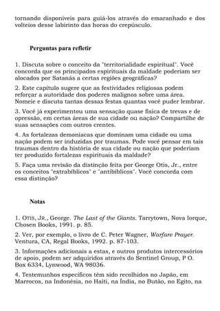 tornando disponíveis para guiá-los através do emaranhado e dos
volteios desse labirinto das horas do crepúsculo.

Perguntas para refletir
1. Discuta sobre o conceito da "territorialidade espiritual". Você
concorda que os principados espirituais da maldade poderiam ser
alocados por Satanás a certas regiões geográficas?
2. Este capítulo sugere que as festividades religiosas podem
reforçar a autoridade dos poderes malignos sobre uma área.
Nomeie e discuta tantas dessas festas quantas você puder lembrar.
3. Você já experimentou uma sensação quase física de trevas e de
opressão, em certas áreas de sua cidade ou nação? Compartilhe de
suas sensações com outros crentes.
4. As fortalezas demoníacas que dominam uma cidade ou uma
nação podem ser induzidas por traumas. Pode você pensar em tais
traumas dentro da história de sua cidade ou nação que poderiam
ter produzido fortalezas espirituais da maldade?
5. Faça uma revisão da distinção feita por George Otis, Jr., entre
os conceitos "extrabíblicos" e "antibíblicos". Você concorda com
essa distinção?

Notas
1. OTIS, JR., George. The Last of the Giants. Tarrytown, Nova Iorque,
Chosen Books, 1991. p. 85.
2. Ver, por exemplo, o livro de C. Peter Wagner, Warfare Prayer.
Ventura, CA, Regal Books, 1992. p. 87-103.
3. Informações adicionais a estas, e outros produtos intercessórios
de apoio, podem ser adquiridos através do Sentinel Group, P O.
Box 6334, Lynwood, WA 98036.
4. Testemunhos específicos têm sido recolhidos no Japão, em
Marrocos, na Indonésia, no Haiti, na Índia, no Butão, no Egito, na

 