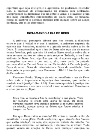 espiritual que seja inteligente e agressiva. Se pudermos entender
isso, o processo de evangelização do mundo será acelerado.
Compreender as diferenças que há entre o visível e o invisível é um
dos mais importantes componentes do plano geral de batalha,
capaz de quebrar o domínio exercido pelo inimigo sobre as almas
perdidas, que estão perecendo.

INFLAMANDO A IRA DE DEUS
A principal passagem bíblica que nos mostra a distinção
entre o que é visível e o que é invisível, o primeiro capítulo da
epístola aos Romanos, também é o grande trecho sobre a ira de
Deus. É compreensível que a ira de Deus não seja um de nossos
temas favoritos, pelo que não há muitos livros escritos sobre ela, e
nem se ouve muitos sermões a esse respeito. Todavia, a ira é um
atributo de Deus. Isso significa que não é apenas algum humor
passageiro, que vem e que vai, e, sim, uma parte da própria
natureza divina. Deus é Deus de ira. Ele também é Deus de justiça,
Deus de amor, Deus de misericórdia e Deus de santidade. Essa
lista poderia prosseguir, mas Romanos 1.18-31 é trecho que trata
do Deus da ira.
Escreveu Paulo: "Porque do céu se manifesta a ira de Deus
sobre toda a impiedade e injustiça dos homens, que detêm a
verdade em injustiça" (Rm 1.18). Essa enlouquecida injustiça tem
tudo diretamente a ver com o visível e com o invisível. Permita-me
o leitor que eu explique.

Deus criou o mundo a fim de manifestar a sua glória. Todo
ser humano foi criado para glória de Deus. Os seres
humanos ocupam uma posição superior à de outros objetos
da criação, porque somos os únicos que foram criados à
imagem de Deus.

Por que Deus criou o mundo? Ele criou o mundo a fim de
manifestar a sua glória. Paulo esclareceu que, através das "coisas
que estão criadas", ou seja, dos aspectos visíveis da criação, "as
suas coisas invisíveis... se entendem, e claramente se vêem". Tudo
quanto vemos na criação de Deus, sem qualquer exceção, foi

 