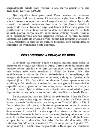 originalmente criado para revelar "o seu eterno poder" e "a sua
divindade" (ver Rm 1.19,20).
Que significa isso para nós? Para começo de conversa,
significa que todo ser humano foi criado para glorificar a Deus. Os
seres humanos ocupam um nível superior ao de outros objetos da
criação, porquanto somos os únicos seres que foram criados à
imagem de Deus. Todo ser angelical também foi criado para que
glorificasse a Deus. E outro tanto deve ser dito acerca de todo
animal, planta, corpo celeste, montanha, iceberg, vulcão, urânio,
para mencionarmos apenas algumas coisas. A cultura humana
também faz parte da criação divina, tendo por desígnio glorificar a
Deus. Abordarei a questão da cultura humana, com algum detalhe,
conforme for avançando neste capítulo.

CORROMPENDO A CRIAÇÃO DE DEUS
A verdade da questão é que no nosso mundo nem todos os
aspectos da criação glorificam a Deus. Certos seres humanos têm
tomado coisas criadas e as têm corrompido, de tal maneira que
tais coisas não mais revelam a glória de Deus. Pois eles
modificaram a glória de Deus, reduzindo-a à "semelhança da
imagem de homem corruptível, e de aves, e de quadrúpedes, e de
répteis" (Rm 1.23). Deus fica literalmente furioso quando vê que
aquilo que foi criado para redundar em sua glória foi transferido,
especificamente, para seres humanos, aves, mamíferos e répteis.
Quando esses objetos visíveis da criação são manipulados para
representarem os poderes sobrenaturais, isso libera a ira de Deus.
Se acompanharmos na Bíblia as referências à ira de Deus,
fica claro que coisa alguma desperta tanto a ira de Deus como
adorar e servir "mais à criatura do que ao Criador" (Rm 1.25). E
Deus abomina tal coisa, sobretudo quando os seres humanos
usam o que é visível para glorificar a Satanás e a outros seres
demoníacos. A mera leitura dos capítulos primeiro a décimo nono
do livro de Jeremias infunde temor no coração de qualquer um que
ouse fazer tão horrenda coisa, conforme o povo de Judá inclinavase por fazer, a despeito das advertências de Jeremias. Eles
estavam dizendo à mera madeira "Tu és meu pai"; e à pedra: "Tu
me geraste" (Jr 2.27). Isso magoa tanto a Deus que ele considera

 