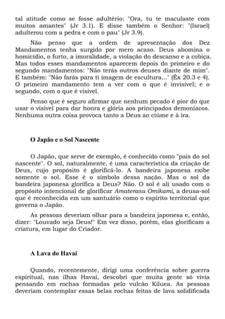 tal atitude como se fosse adultério: "Ora, tu te maculaste com
muitos amantes" (Jr 3.1). E disse também o Senhor: "(Israel)
adulterou com a pedra e com o pau" (Jr 3.9).
Não penso que a ordem de apresentação dos Dez
Mandamentos tenha surgido por mero acaso. Deus abomina o
homicídio, o furto, a imoralidade, a violação do descanso e a cobiça.
Mas todos esses mandamentos aparecem depois do primeiro e do
segundo mandamentos: "Não terás outros deuses diante de mim".
E também: "Não farás para ti imagem de escultura..." (Êx 20.3 e 4).
O primeiro mandamento tem a ver com o que é invisível; e o
segundo, com o que é visível.
Penso que é seguro afirmar que nenhum pecado é pior do que
usar o visível para dar honra e glória aos principados demoníacos.
Nenhuma outra coisa provoca tanto a Deus ao ciúme e à ira.

O Japão e o Sol Nascente
O Japão, que serve de exemplo, é conhecido como "país do sol
nascente". O sol, naturalmente, é uma característica da criação de
Deus, cujo propósito é glorificá-lo. A bandeira japonesa exibe
somente o sol. Esse é o símbolo dessa nação. Mas o sol da
bandeira japonesa glorifica a Deus? Não. O sol é ali usado com o
propósito intencional de glorificar Amaterasu Omikami, a deusa-sol
que é reconhecida em um santuário como o espírito territorial que
governa o Japão.
As pessoas deveriam olhar para a bandeira japonesa e, então,
dizer: "Louvado seja Deus!" Em vez disso, porém, elas glorificam a
criatura, em lugar do Criador.

A Lava do Havaí
Quando, recentemente, dirigi uma conferência sobre guerra
espiritual, nas ilhas Havaí, descobri que muita gente só vivia
pensando em rochas formadas pelo vulcão Kiluea. As pessoas
deveriam contemplar essas belas rochas feitas de lava solidificada

 