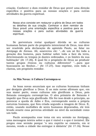 criação. Conhecer o dom remidor de Deus que provê uma direção
específica e positiva para as nossas orações e para outras
atividades da guerra espiritual.

Nosso alvo consiste em restaurar a glória de Deus em todos
os detalhes de sua criação. Conhecer o dom remidor de
Deus provê uma orientação específica e positiva para as
nossas orações e para outras atividades da guerra
espiritual.

Se porventura restar qualquer dúvida se as culturas
humanas fariam parte do propósito intencional de Deus, isso deve
ser resolvido pela declaração do apóstolo Paulo, ao falar no
Areópago de Atenas. Ali, asseverou ele: "...de um só fez toda a
geração dos homens, para habitar sobre toda a face da terra,
determinando os tempos já dantes ordenados, e os limites da sua
habitação" (At 17.26). E qual foi o propósito de Deus ao produzir
tantos grupos étnicos ou culturas diferentes? "...para que
buscassem ao Senhor..." (At 17.27). Isso exprime, com toda a
clareza, um propósito remidor.

As Más Novas: A Cultura Corrompeu-se
As boas novas anunciam que as culturas humanas tinham
por desígnio glorificar a Deus. E as más novas afirmam que, em
sua maior parte, essas culturas não glorificam a Deus, pois
Satanás conseguiu corrompê-las. O alvo primário de Satanás é
impedir que Deus seja glorificado. Ele fez isso desde o princípio, ao
provocar a queda de Adão e Eva, corrompendo assim a própria
natureza humana, que fora criada segundo a imagem de Deus. E,
então, usando multidões de seres humanos depravados, ele tem
levado avante essa perversa atividade no nível da sociedade como
um todo.
Paulo acompanha esse tema em seu sermão no Areópago,
uma mensagem inteira sobre o que é visível e o que é invisível. Ele
pregou esse sermão porque "o seu espírito se comovia, em si
mesmo, vendo a cidade tão entregue à idolatria" (At 17.16). Nesse

 