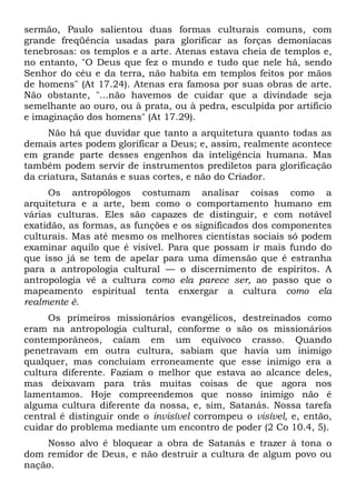 sermão, Paulo salientou duas formas culturais comuns, com
grande freqüência usadas para glorificar as forças demoníacas
tenebrosas: os templos e a arte. Atenas estava cheia de templos e,
no entanto, "O Deus que fez o mundo e tudo que nele há, sendo
Senhor do céu e da terra, não habita em templos feitos por mãos
de homens" (At 17.24). Atenas era famosa por suas obras de arte.
Não obstante, "...não havemos de cuidar que a divindade seja
semelhante ao ouro, ou à prata, ou à pedra, esculpida por artifício
e imaginação dos homens" (At 17.29).
Não há que duvidar que tanto a arquitetura quanto todas as
demais artes podem glorificar a Deus; e, assim, realmente acontece
em grande parte desses engenhos da inteligência humana. Mas
também podem servir de instrumentos prediletos para glorificação
da criatura, Satanás e suas cortes, e não do Criador.
Os antropólogos costumam analisar coisas como a
arquitetura e a arte, bem como o comportamento humano em
várias culturas. Eles são capazes de distinguir, e com notável
exatidão, as formas, as funções e os significados dos componentes
culturais. Mas até mesmo os melhores cientistas sociais só podem
examinar aquilo que é visível. Para que possam ir mais fundo do
que isso já se tem de apelar para uma dimensão que é estranha
para a antropologia cultural — o discernimento de espíritos. A
antropologia vê a cultura como ela parece ser, ao passo que o
mapeamento espiritual tenta enxergar a cultura como ela
realmente é.
Os primeiros missionários evangélicos, destreinados como
eram na antropologia cultural, conforme o são os missionários
contemporâneos, caíam em um equívoco crasso. Quando
penetravam em outra cultura, sabiam que havia um inimigo
qualquer, mas concluíam erroneamente que esse inimigo era a
cultura diferente. Faziam o melhor que estava ao alcance deles,
mas deixavam para trás muitas coisas de que agora nos
lamentamos. Hoje compreendemos que nosso inimigo não é
alguma cultura diferente da nossa, e, sim, Satanás. Nossa tarefa
central é distinguir onde o invisível corrompeu o visível, e, então,
cuidar do problema mediante um encontro de poder (2 Co 10.4, 5).
Nosso alvo é bloquear a obra de Satanás e trazer à tona o
dom remidor de Deus, e não destruir a cultura de algum povo ou
nação.

 