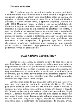 Filtrando as Divisões
Não é nenhum segredo que a intercessão, a guerra espiritual,
o manuseio das forças demoníacas e, ultimamente, o mapeamento
espiritual tendem por atrair uma quantidade além do normal do
espírito de divisão. Os autores deste livro, a Spiritual Warfare
Network, a United Prayer Track, a Spiritual Mapping Division e o
A.D. 2000 Movement levam a sério a sua responsabilidade de
filtrarem o espírito de divisão tanto quanto possível, fazendo isso
mediante a organização de um sistema de prestação de contas, o
que nos ajuda a nos resguardarmos de apelas para o espírito de
divisão. Estamos nos esforçando por lançar alicerces para um
ministério bíblico, teológico e pastoralmente sensível, para que seja
feito um mapeamento espiritual dotado das qualidades da
excelência e da integridade. É provável que nós mesmos
cheguemos a cair em equívocos; mas esperamos que, quando
assim venha a acontecer, logo possamos notá-los, a fim de
podermos corrigi-los prontamente.

QUAL A RAZÃO DESTE LIVRO?
Dentro de cinco anos, ou mesmo dentro de dois anos, após
este livro haver sido escrito, certamente saberemos mais sobre o
mapeamento espiritual do que sabemos atualmente. Não obstante,
na providência divina, ele tem levantado um grupo de pessoas, por
enquanto bastante pequeno ainda, provenientes de muitos lugares
do mundo, que na verdade vem fazendo mapeamento espiritual faz
mais de vinte anos, o que significa que têm podido acumular
considerável experiência nesse campo.
Acredito que, mais do que qualquer outro livro que já escrevi,
este tem emergido da orientação imediata de Deus. Eu tinha
planejado escrever uma série de três volumes sobre a oração, a
começar por dois deles, com os títulos Oração de Guerra e Escudo
de Oração, ambos os quais seriam publicados pela editora Regal
Books. O terceiro volume deveria ser um livro acerca da oração no
que tange à igreja local. Todos os três volumes visam ao propósito
de ver que uma oração estratégica, dotada de alvos definidos,
contribua para a aceleração da evangelização do mundo. Deus,

 