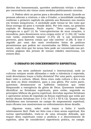 direitos dos homossexuais, questões ambientais triviais e aborto
por conveniência são vistas como medidas politicamente corretas.
3. Podem abrir as portas para a decadência moral. Quando as
pessoas adoram a criatura, e não o Criador, a moralidade naufraga,
conforme o primeiro capítulo da epístola aos Romanos nos mostra
em termos inequívocos. A sociedade pode tornar-se tão ruim que
Deus entrega tal povo à vontade deles. Por três vezes, no primeiro
capítulo de Romanos, Paulo repete: "Deus entregou". Mas
entregou-os a quê? (1) Às "concupiscências de seus corações, à
imundícia, para desonrarem seus corpos entre si" (1.24); (2) "varão
com varão, cometendo torpeza" (1.27); (3) "a um sentimento
perverso, para fazerem coisas que não convém" (1.28). E isso é
seguido por uma das mais revoltantes listas de práticas
pecaminosas que podem ser encontradas na Bíblia. Lamentavelmente, cada item que há nessa lista pode ser encontrado nas primeiras páginas dos jornais de nossas cidades americanas, em
nossos dias.

O DESAFIO DO DISCERNIMENTO ESPIRITUAL
Em um meio ambiente nacional e internacional, onde as
culturas estejam sendo afirmadas e onde a tolerância é esperada,
onde deveríamos traçar a linha divisória? Por uma parte, queremos
fazer valer a cultura. Afinal, Deus criou cada cultura e deu a ela
um dom ou dons remidores, para a sua glória. Por outra parte,
queremos desmascarar os ludíbrios satânicos que estão
bloqueando a emergência da glória de Deus. Queremos também
identificar as fortalezas espirituais, para então, seguindo os
princípios bíblicos da guerra espiritual, derrubar aquelas fortalezas
e apresentar avisos de expulsão às forças espirituais que estão por
detrás dessas fortalezas (ver 2 Co 10.2-5 e Ef 6.12). Quanto mais
habilidosos nos tornarmos no campo do mapeamento espiritual,
mais eficazes nos mostraremos no enfrentamento desse desafio.
Algumas vezes, saber onde traçar a linha é tarefa
relativamente fácil. Pode ser feito com o bom senso espiritual. Em
outras oportunidades, trata-se de uma situação delicada, que
requer dons espirituais como a profecia e o discernimento de
espíritos, além de considerável experiência prática, no campo.

 