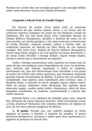 Permita-me o leitor dar um exemplo pessoal e um exemplo bíblico
sobre como devemos traçar essas linhas divisórias.

Limpando a Sala de Estar da Família Wagner
Os leitores de outros livros desta série já tomaram
conhecimento de que minha esposa, Dóris, e eu temos tido de
enfrentar espíritos malignos em nosso lar em Altadena, estado da
Califórnia. Em um dos livros desta série, intitulado Escudo de
Oração (Editora Bompastor), detalhei a história de como caí de
uma escada, em minha garagem, e de como creio que a intercessão
de Cathy Schaller, naquela ocasião, salvou a minha vida. As
evidências apontam na direção da obra direta de um espírito
maligno. Em outro livro, Oração de Guerra (Editora Bompastor),
contei como Dóris chegou a ver um espírito em nosso dormitório, e
de como Cathy Schaller e George Eckart, algum tempo depois,
vieram à nossa casa e exorcizaram os espíritos.
Cathy e George encontraram mais espíritos em nossa sala de
estar do que em qualquer outra dependência da casa. Ao partirem,
eles sentiam que tinham expulsado a todos os espíritos,
excetuando um, que eles discerniram estar vinculado a um puma
de pedra da cultura dos índios quíchuas, que havíamos adquirido
quando éramos missionários na Bolívia. O puma não era nenhuma
antigüidade, mas apenas uma reprodução para turistas; mas, a
despeito disso, o invisível se havia apegado àquele objeto visível.
Além do puma, tínhamos como decoração das paredes duas
máscaras pagãs, usadas pelos índios chiquitanos, além de duas
lâmpadas entalhadas na madeira, representando a cultura dos
índios aimaras.
Quando Dóris e eu voltamos do trabalho para casa, naquele
dia, tínhamos de tomar algumas decisões. Onde deveríamos traçar
a linha divisória? Tínhamos três coleções diferentes de objetos de
arte, de três das culturas indígenas da Bolívia.
1. O puma. Crendo que um espírito maligno se havia
apegado ao puma, a decisão a respeito foi simples. O puma
precisava desaparecer. Levamos o objeto para fora, quebramo-lo e
jogamos os pedaços na lata de lixo.

 