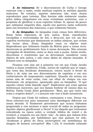 2. As máscaras. Se o discernimento de Cathy e George
estavam com a razão, então nenhum espírito se atrelara àquelas
máscaras. No entanto, aquelas máscaras não eram meras
reproduções para turistas. Elas haviam sido realmente usadas
pelos índios chiquitanos em suas cerimônias animistas, com o
propósito de glorificar a seus espíritos tribais. E, apesar do pouco
que sabíamos naqueles dias, aquilo nos pareceu razão suficiente
para nos livrarmos das máscaras, o que realmente fizemos.
3. As lâmpadas. As lâmpadas eram coisas bem diferentes.
Eram belas espécimes de arte nativa. Eram reproduções
esculpidas e envernizadas de Inti, o deus-sol, que era um dos
espíritos territoriais que dominavam os índios aimaras, que viviam
em terras altas. Essas lâmpadas eram os objetos mais
dispendiosos que tínhamos trazido da Bolívia para a nossa terra.
Ajustavam-se perfeitamente bem à nossa decoração. Não estavam
carregadas de demônios, como se dava com o puma. Assim sendo,
discutimos e resolvemos que as deveríamos considerar como
objetos de arte nativa, e não como ídolos de objetos imundos. E
ficamos com as lâmpadas.
Ficamos com elas até à primeira vez em que Cindy Jacobs
visitou a nossa residência. Cindy, autora do capítulo que se segue,
que trata das fortalezas demoníacas, estava muito à frente de
Dóris e de mim em seu discernimento de espíritos e em seu
conhecimento do mapeamento espiritual. Quando ela entrou em
nossa sala de estar então, com um olhar de choque em sua
fisionomia, ela perguntou, apontando para as lâmpadas: "O que
aquelas coisas estão fazendo aqui?" Explicamos que eram apenas
lembranças inocentes, que nos faziam lembrar de nossos dias na
Bolívia. Então Cindy disse gentilmente: "Bem, por que vocês não
oram a respeito delas?", e o assunto não veio à baila novamente.
Depois que Cindy foi embora, começamos a orar. Dessa vez,
Deus orientou-nos para tomarmos uma abordagem diferente em
nossa decisão. E finalmente percebemos que nunca tínhamos
perguntado a nós mesmos a mais crucial de todas as perguntas:
Aqueles objetos glorificavam a Deus? A luz daquilo que estávamos
entendendo na época sobre a verdade bíblica do visível e do
invisível, a resposta era um óbvio "não". As mãos que tinham feito
aquelas lâmpadas, por habilidosas que elas possam ter sido,
"mudaram a glória do Deus incorruptível em semelhança da
imagem de homem corruptível" (Rm 1.23). O resultado colimado

 