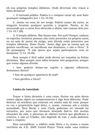 (3) nos próprios templos idólatras. Onde deveriam eles traçar a
linha divisória?
1. O mercado público. Podem ir e comprar carne ali, sem fazer
quaisquer indagações (ver 1 Co 10.25).
2. Jantar na casa de um amigo. Podem comer da carne, se
ninguém levantar qualquer questão a respeito. Porém, se for
anunciado que a carne fora oferecida a ídolos, não comam dela (ver
1 Co 10.7,28).
3. O templo idólatra. Não façam isso. Por quê? Porque, embora
os espíritos invisíveis possam não estar presentes na própria carne,
ou na sala de jantar do amigo, sem dúvida estão presentes nos
templos idólatras. Disse Paulo: "Antes digo que as coisas que os
gentios sacrificam, as sacrificam aos demônios, e não a Deus". E
ele prosseguiu: "E não quero que sejais participantes com os
demônios" (1 Co 10.20).
Nem sempre é fácil saber onde devem ser traçadas as linhas
divisórias. Mas sempre será sábio levantar três perguntas, sempre
que restar alguma dúvida:
• Isso poderia
demoníaca direta?

deixar-me

sujeito

a

alguma

influência

• Isso dá qualquer aparência de mal?
• Isso glorifica a Deus?

Limites da Autoridade
Traçar a linha divisória é uma coisa. Entrar em ação direta
contra algum objeto ou comportamento é algo bem diferente. Pude
destruir os artefatos que estavam em minha sala de estar porque
eu era o proprietário legal deles, e, assim, estavam sob a minha
autoridade. Nem Becky e nem Cindy poderiam ter tomado tal
iniciativa, por mais que tivessem desejado fazê-lo. Em muitas
situações da vida, a presença de objetos visíveis que glorificam à
criatura, e não ao Criador, não depende de nós, e nada podemos
fazer a respeito.
Para exemplificar, o edifício onde Dóris e eu temos o nosso
escritório da A.D. 2000 United Prayer Track exibe uma estátua

 