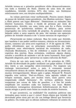 Aristide tornou-se o primeiro presidente eleito democraticamente,
em toda a história do Haiti. Dentro de uma lista de onze
candidatos, Aristide recebeu 67% dos votos, um fenômeno
relativamente raro, em eleições multipartidárias.
As coisas pareciam estar melhorando. Poucos meses depois
da posse de Aristide como presidente, Jim Shahim noticiou: "Agora
o Haiti parece um lugar diferente". Diminuíram as violações dos
direitos humanos. Cessou o êxodo de pessoas por meio de
embarcações. Aristide, em uma visita que fez a Paris, recebeu
promessas de quinhentos milhões de dólares, para serem
empregados em certa variedade de projetos. As pessoas estavam
falando sobre o novo aspecto do país. Até mesmo um oponente
político de Aristide chamou-o de "o nosso messias de esperança".5
Preservando as raízes culturais. Mas foi então que Aristide,
que também é um padre católico-romano, cônscia ou inconscientemente, cometeu um sério erro espiritual. A 14 de agosto de 1991,
pediu oficialmente que os principais macumbeiros do vodu
dirigissem uma observância nacional da cerimônia de vodu,
chamada Boukmann, a fim de rededicar a nação do Haiti aos
espíritos dos mortos. Essa cerimônia, conforme alguns dizem,
envolve o sacrifício de animais e até de seres humanos. Para quê?
Segundo alegavam, para "preservar as raízes culturais do Haiti".
Cerca de um mês mais tarde, a 29 de setembro de 1991,
Aristide foi derrubado do poder mediante um golpe militar. O Haiti
deu início a um mergulho sócio-econômico. Foi imposto um
embargo internacional sobre o país. A economia normal
virtualmente deixou de existir. Milhares de empregos se perderam,
muitos irrevogavelmente. Meses após o golpe, Howard W. French
expediu esta notícia: "Port-au-Prince, uma agitada cidade em
tempos normais, agora, por muitas vezes, mais parece uma
empoeirada cidade fantasma". Os serviços públicos foram
suspensos por causa de falta de gasolina, e o lixo foi sendo
empilhado em montões cada vez maiores, nas ruas. Muitos
investidores estrangeiros desistiram definitivamente do Haiti. A
nação atingiu o ponto mais baixo na escala da miséria humana.
O que aconteceu, na realidade? Os analistas políticos são
treinados para verem o que é visível. Esses dizem que Aristide foi
derrubado pelos ricos por ser ele um teólogo liberal que favorecia
os pobres. Ou então que os oficiais militares voltaram-se contra ele

 
