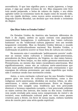 ascendência. O que isso significa para a nação japonesa, a longo
prazo, é algo que ainda teremos de ver. Mas enquanto este livro
está sendo preparado, a bolsa de valores do Japão, e seu efeito
agitador sobre as economias tanto do Japão como do mundo todo,
está em rápido declínio, como nunca antes acontecera, desde a
Segunda Guerra Mundial, um declínio que vem desde a cerimônia
do Daijosi.

Que Dizer Sobre os Estados Unidos?
Os Estados Unidos da América são bastante diferentes do
Haiti e do Japão, ambos os quais contam com populações
razoavelmente homogêneas. A reafirmação das "raízes culturais
haitianas" ou da "tradicional cultura japonesa" tem um sentido
largamente entendido. Mas os Estados Unidos lideram o mundo
quanto ao multiculturalismo nacional. Nos Estados Unidos, a
reafirmação só poderia ocorrer se fosse feita de cultura em cultura.
No momento não é considerado "politicamente correto" reafirmar as nossas raízes culturais e coloniais anglo-americanas,
procedentes da Nova Inglaterra, da Virgínia, ou das raízes batavoamericanas de Nova Iorque, ou das raízes germano-americanas da
Pennsylvania, ou mesmo das raízes escandinavo-americanas. Mui
significativamente, essas são as culturas norte-americanas que
foram mais profundamente influenciadas pelo cristianismo e que
emergiam da reforma protestante, por mais imperfeito que tenha
sido e continue sendo esse movimento cristão.
Antes, a nova excitação cultural que há nos Estados Unidos
parece girar em torno de culturas minoritárias, como a dos
indígenas norte-americanos, divididos em muitas tribos, os afroamericanos, e vários asiáticos-americanos. Entre os hispanoamericanos tem surgido uma tendência que tem procurado
diminuir a herança espanhola européia, e tem procurado enfatizar
as raízes nativas dos astecas, dos maias ou dos incas. Conforme
vem sendo revelado pela nossa nova compreensão do visível e do
invisível, essa reafirmação cultural pode ser vista como passos
criativos para a frente, em favor de nossa nação, embora também
sirva de convite para uma séria queda espiritual.

 