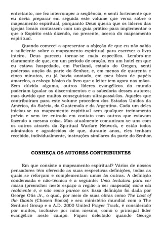 entretanto, me fez interromper a seqüência, e senti fortemente que
eu devia preparar em seguida este volume que versa sobre o
mapeamento espiritual, porquanto Deus queria que os líderes das
igrejas locais contassem com um guia prático para implementar o
que o Espírito está dizendo, no presente, acerca do mapeamento
espiritual.
Quando comecei a apresentar a objeção de que eu não sabia
o suficiente sobre o mapeamento espiritual para escrever o livro
inteiro, Deus pareceu tornar-se mais específico. Lembro-me
claramente de que, em um período de oração, em um hotel em que
eu estava hospedado, em Portland, estado do Oregon, senti
poderosa unção da parte do Senhor, e, em menos de quarenta e
cinco minutos, eu já havia anotado, em meu bloco de papéis
amarelos, o esboço básico do livro que o leitor tem agora nas mãos.
Sem dúvida alguma, outros líderes evangélicos do mundo
poderiam igualar os discernimentos e a sabedoria desses autores;
mas duvido que muitos conseguiriam ultrapassá-los. Aqueles que
contribuíram para este volume procedem dos Estados Unidos da
América, da Suécia, da Guatemala e da Argentina. Cada um deles
iniciou-se no mapeamento espiritual sem qualquer treinamento
prévio e sem ter entrado em contato com outros que estavam
fazendo a mesma coisa. Mas atualmente comunicam-se uns com
os outros através da Spiritual Warfare Network, e estão todos
admirados e agradecidos de que, durante anos, eles tenham
recebido, individualmente, instruções similares da parte do Senhor.

CONHEÇA OS AUTORES CONTRIBUINTES
Em que consiste o mapeamento espiritual? Vários de nossos
pensadores têm oferecido as suas respectivas definições, todas as
quais se reforçam e complementam umas às outras. A definição
condensada e não-técnica é a seguinte: Uma tentativa para ver
nossa (preencher neste espaço a região a ser mapeada) como ela
realmente é, e não como parece ser. Essa definição foi dada por
George Otis Jr., o qual, por meio de suas obras como The Last of
the Giants (Chosen Books) e seu ministério mundial com o The
Sentinel Group e o A.D. 2000 United Prayer Track, é considerado
por muitos, inclusive por mim mesmo, como o principal líder
evangélico neste campo. Fiquei deleitado quando George

 