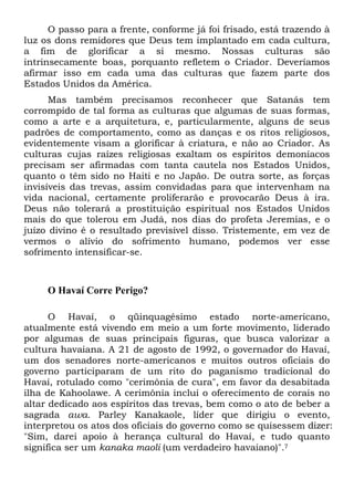 O passo para a frente, conforme já foi frisado, está trazendo à
luz os dons remidores que Deus tem implantado em cada cultura,
a fim de glorificar a si mesmo. Nossas culturas são
intrinsecamente boas, porquanto refletem o Criador. Deveríamos
afirmar isso em cada uma das culturas que fazem parte dos
Estados Unidos da América.
Mas também precisamos reconhecer que Satanás tem
corrompido de tal forma as culturas que algumas de suas formas,
como a arte e a arquitetura, e, particularmente, alguns de seus
padrões de comportamento, como as danças e os ritos religiosos,
evidentemente visam a glorificar à criatura, e não ao Criador. As
culturas cujas raízes religiosas exaltam os espíritos demoníacos
precisam ser afirmadas com tanta cautela nos Estados Unidos,
quanto o têm sido no Haiti e no Japão. De outra sorte, as forças
invisíveis das trevas, assim convidadas para que intervenham na
vida nacional, certamente proliferarão e provocarão Deus à ira.
Deus não tolerará a prostituição espiritual nos Estados Unidos
mais do que tolerou em Judá, nos dias do profeta Jeremias, e o
juízo divino é o resultado previsível disso. Tristemente, em vez de
vermos o alívio do sofrimento humano, podemos ver esse
sofrimento intensificar-se.

O Havaí Corre Perigo?
O Havaí, o qüinquagésimo estado norte-americano,
atualmente está vivendo em meio a um forte movimento, liderado
por algumas de suas principais figuras, que busca valorizar a
cultura havaiana. A 21 de agosto de 1992, o governador do Havaí,
um dos senadores norte-americanos e muitos outros oficiais do
governo participaram de um rito do paganismo tradicional do
Havaí, rotulado como "cerimônia de cura", em favor da desabitada
ilha de Kahoolawe. A cerimônia inclui o oferecimento de corais no
altar dedicado aos espíritos das trevas, bem como o ato de beber a
sagrada awa. Parley Kanakaole, líder que dirigiu o evento,
interpretou os atos dos oficiais do governo como se quisessem dizer:
"Sim, darei apoio à herança cultural do Havaí, e tudo quanto
significa ser um kanaka maoli (um verdadeiro havaiano)".7

 
