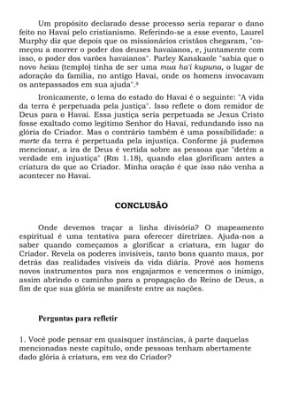 Um propósito declarado desse processo seria reparar o dano
feito no Havaí pelo cristianismo. Referindo-se a esse evento, Laurel
Murphy diz que depois que os missionários cristãos chegaram, "começou a morrer o poder dos deuses havaianos, e, juntamente com
isso, o poder dos varões havaianos". Parley Kanakaole "sabia que o
novo heiau (templo) tinha de ser uma mua ha'i kupuna, o lugar de
adoração da família, no antigo Havaí, onde os homens invocavam
os antepassados em sua ajuda".8
Ironicamente, o lema do estado do Havaí é o seguinte: "A vida
da terra é perpetuada pela justiça". Isso reflete o dom remidor de
Deus para o Havaí. Essa justiça seria perpetuada se Jesus Cristo
fosse exaltado como legítimo Senhor do Havaí, redundando isso na
glória do Criador. Mas o contrário também é uma possibilidade: a
morte da terra é perpetuada pela injustiça. Conforme já pudemos
mencionar, a ira de Deus é vertida sobre as pessoas que "detêm a
verdade em injustiça" (Rm 1.18), quando elas glorificam antes a
criatura do que ao Criador. Minha oração é que isso não venha a
acontecer no Havaí.

CONCLUSÃO
Onde devemos traçar a linha divisória? O mapeamento
espiritual é uma tentativa para oferecer diretrizes. Ajuda-nos a
saber quando começamos a glorificar a criatura, em lugar do
Criador. Revela os poderes invisíveis, tanto bons quanto maus, por
detrás das realidades visíveis da vida diária. Provê aos homens
novos instrumentos para nos engajarmos e vencermos o inimigo,
assim abrindo o caminho para a propagação do Reino de Deus, a
fim de que sua glória se manifeste entre as nações.

Perguntas para refletir
1. Você pode pensar em quaisquer instâncias, à parte daquelas
mencionadas neste capítulo, onde pessoas tenham abertamente
dado glória à criatura, em vez do Criador?

 