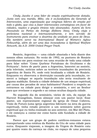 Por Cindy Jacobs
Cindy Jacobs é uma líder de oração espiritualmente dotada.
Junto com seu marido, Mike, ela é co-fundadora da Generals of
Intercession, uma organização que congraça líderes de oração por
todo o globo, que visa a fazer intercessões estratégicas em favor de
cidades, nações e grupos étnicos não alcançados. Autora do livro
Possuindo as Portas do Inimigo (Editora Atos), Cindy viaja e
preleciona nacional e internacionalmente, e tem servido de
instrumento para ensinar a doutrina da unidade ao povo de Deus.
Ela também serve na International Board of Women's Aglow
Fellowship, além de ser uma das invocadoras a Spiritual Warfare
Network, da A.D. 2000 United Prayer Track.
Rosário, Argentina — uma cidade abastada e bela diante dos
nossos olhos naturais. No verão de 1992, os pastores de Rosário
convidaram-me para ensinar em uma reunião de toda uma cidade
para falar sobre "Como Quebrar Fortalezas do Ocultismo e da
Feitiçaria". Antes de partir para a Argentina, lamentei ao assistir,
pela televisão, notícias sobre as terríveis inundações da província
argentina de Santa Fé, onde está localizada a cidade de Rosário.
Enquanto eu observava a destruição causada pela inundação, comecei a indagar se aquela inundação não seria resultante de
alguma maldição. Estaria a cidade debaixo de um ataque espiritual,
por causa dos pecados de seus habitantes? Ponderei a respeito ao
entrarmos na cidade para dirigir o seminário, e orei ao Senhor
para que revelasse o segredo e as coisas ocultas daquela cidade.
No segundo dia do seminário, vários de nós, da equipe da
Harvest Evangelism, fomos almoçar com um pastor local. Esse
pastor, um representante regional da igreja de Omar Cabrera,
Visão do Futuro (uma igreja argentina liderante na área da guerra
espiritual), tinha estado presente a um seminário sobre guerra
espiritual que eu tinha ensinado no ano anterior, em Mar del Plata,
e ele começou a contar-me como havia sido fundada a cidade de
Rosário.
Parece que um grupo de padres católicos-romanos estava
transportando uma estátua da Rainha do Céu de uma cidade para
outra. Enquanto viajavam, a imagem da Virgem do Rosário caiu
por quatro vezes da carroça no chão, no espaço de uma pequena

 