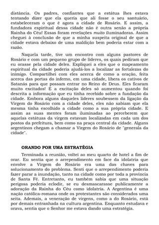 distância. Os padres, confiantes que a estátua lhes estava
tentando dizer que ela queria que ali fosse o seu santuário,
estabeleceram o que é agora a cidade de Rosário. E assim, a
fundadora espiritual dessa cidade não é outra senão a própria
Rainha do Céu! Essas foram revelações muito iluminadoras. Assim
cheguei à conclusão de que a minha suspeita original de que a
cidade estava debaixo de uma maldição bem poderia estar com a
razão.
Naquela tarde, tive um encontro com alguns pastores de
Rosário e com um pequeno grupo de líderes, os quais pediram que
eu orasse pela cidade deles. Expliquei a eles que o mapeamento
espiritual da cidade poderia ajudá-los a localizar as fortalezas do
inimigo. Compartilhei com eles acerca de como a oração, feita
acerca das portas do inferno, em uma cidade, libera os cativos de
Satanás para que possam entrar no Reino de Deus. Eles ficaram
muito excitados! E a excitação deles só aumentou quando foi
descrita a informação que eu tinha recebido sobre a fundação da
cidade. Embora alguns daqueles líderes soubessem da ligação da
Virgem do Rosário com a cidade deles, eles não sabiam que ela
mesma tinha escolhido a cidade como a sua própria cidade. E
assim as suas mentes foram iluminadas ao perceberem que
aquelas estátuas da virgem estavam localizadas em cada um dos
postos da prefeitura, bem como na praça central da cidade. Alguns
argentinos chegam a chamar a Virgem do Rosário de "generala da
cidade".

ORANDO POR UMA ESTRATÉGIA
Terminada a reunião, voltei ao meu quarto de hotel a fim de
orar. Eu sentia que o arrependimento em face da idolatria que
envolve a Virgem do Rosário era uma das chaves para
solucionamento do problema. Senti que o arrependimento poderia
fazer parar a inundação, tanto na cidade como por toda a província
de Santa Fé. Entretanto, eu também sabia que uma situação
perigosa poderia eclodir, se eu desmascarasse publicamente a
adoração da Rainha do Céu como idolatria. A Argentina é uma
nação católica-romana onde os protestantes são considerados uma
seita. Ademais, a veneração de virgens, como a do Rosário, está
por demais entranhada na cultura argentina. Enquanto estudava e
orava, sentia que o Senhor me estava dando uma estratégia.

 