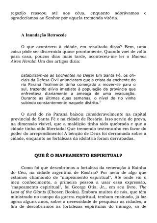 regozijo ressoou até aos céus, enquanto adorávamos
agradecíamos ao Senhor por aquela tremenda vitória.

e

A Inundação Retrocede
O que aconteceu à cidade, em resultado disso? Bem, uma
coisa pôde ser discernida quase prontamente. Quando voei de volta
para casa, poucos dias mais tarde, aconteceu-me ler o Buenos
Aires Herald. Um dos artigos dizia:
Estabilizam-se as Enchentes no Delta! Em Santa Fé, os oficiais da Defesa Civil anunciaram que a crista da enchente do
rio Paraná finalmente tinha começado a mover-se para o
sul, trazendo alívio imediato à população da província que
enfrentava diariamente a ameaça de uma evacuação.
Durante as últimas duas semanas, o nível do rio vinha
subindo constantemente naquele distrito.1

O nível do rio Paraná baixou consideravelmente na capital
provincial de Santa Fé e na cidade de Rosário. Isso serviu de prova,
na dimensão visível, que a maldição tinha sido quebrada e que a
cidade tinha sido libertada! Que tremendo testemunho em favor do
poder do arrependimento! A bênção de Deus foi derramada sobre a
cidade, enquanto as fortalezas da idolatria foram derrubadas.

QUE É O MAPEAMENTO ESPIRITUAL?
Como foi que descobrimos a fortaleza da veneração à Rainha
do Céu, na cidade argentina de Rosário? Por meio de algo que
estamos chamando de "mapeamento espiritual". Até onde vai o
meu conhecimento, a primeira pessoa a usar essa expressão,
"mapeamento espiritual", foi George Otis, Jr., em seu livro, The
Last of the Giants (Chosen Books). Embora muitos de nós, que têm
ministrado no campo da guerra espiritual, tenham ensinado, já faz
agora alguns anos, sobre a necessidade de pesquisar as cidades, a
fim de descobrirmos as fortalezas espirituais do inimigo, só de

 