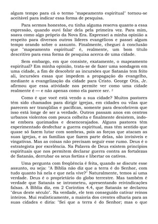 algum tempo para cá o termo "mapeamento espiritual" tornou-se
aceitável para indicar essa forma de pesquisa.
Para sermos honestos, eu tinha alguma reserva quanto a essa
expressão, quando ouvi falar dela pela primeira vez. Para mim,
soava como algo próprio da Nova Era. Expressei a minha opinião a
respeito para diversos outros líderes evangélicos e passei algum
tempo orando sobre o assunto. Finalmente, cheguei à conclusão
que "mapeamento espiritual" é, realmente, um bom título
descritivo para essa forma de pesquisa acerca de uma cidade.
Sem embargo, em que consiste, exatamente, o mapeamento
espiritual? Em minha opinião, trata-se de fazer uma sondagem em
uma cidade, a fim de descobrir as incursões que Satanás tem feito
ali, incursões essas que impedem a propagação do evangelho,
mediante a evangelização da cidade para Cristo. George Otis, Jr.
afirmou que essa atividade nos permite ver como uma cidade
realmente é — e não apenas como ela parece ser. 2
Como é que você está vendo a sua cidade? Muitos pastores
têm sido chamados para dirigir igrejas, em cidades ou vilas que
parecem ser tranqüilas e pacíficas, somente para descobrirem que
isso está longe de ser a verdade. Outros passam anos em centros
urbanos violentos com pouca colheita e finalmente desistem, indose embora queimados e desencorajados. Alguns pastores têm
experimentado desfechar a guerra espiritual, mas têm sentido que
quase só fazem lutar com sombras, pois as forças que atacam as
suas igrejas, e as famílias que fazem parte delas, são invisíveis e
vingativas. Mas as coisas não precisam seguir esse rumo. Deus é o
estrategista por excelência. Na Palavra de Deus existem princípios
espirituais que nos permitem declarar guerra contra as fortalezas
de Satanás, derrubar os seus fortins e libertar os cativos.
Uma pergunta com freqüência é feita, quando se discute esse
assunto, ou seja: "A Bíblia não diz que a terra é do Senhor, com
tudo quanto há nela e que nela vive?" Naturalmente, temos aí uma
verdade. Deus é o proprietário do globo terrestre. Mas também é
verdade que Satanás se intrometeu, apresentando reivindicações
falsas. A Bíblia diz, em 2 Coríntios 4.4, que Satanás se declarou
"deus deste século". Na verdade, ele tem conseguido cativar reinos
inteiros. Mui realisticamente, a maioria dos crentes olharia para as
suas cidades e diria: "Sei que a terra é do Senhor; mas o que

 