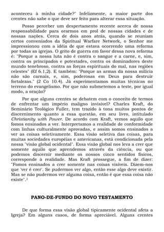aconteceu à minha cidade?" Infelizmente, a maior parte dos
crentes não sabe o que deve ser feito para alterar essa situação.
Posso perceber um despertamento recente acerca de nossa
responsabilidade para orarmos em prol de nossas cidades e de
nossas nações. Cerca de dois anos atrás, quando se reuniam
certos conveniados da Spiritual Warfare Network, o Senhor me
impressionou com a idéia de que estava ocorrendo uma reforma
por todas as igrejas. O grito de guerra em favor dessa nova reforma
é: "Porque a nossa luta não é contra o sangue e a carne, e, sim,
contra os principados e potestades, contra os dominadores deste
mundo tenebroso, contra as forças espirituais do mal, nas regiões
celestes" (Ef 6.1,2). E também: "Porque as armas da nossa milícia
não são carnais, e, sim, poderosas em Deus para destruir
fortalezas." (2 Co 10.4). Já experimentamos muitas técnicas no
terreno do evangelismo. Por que não submetemos a teste, por igual
modo, a oração?
Por que alguns crentes se debatem com o conceito de termos
de enfrentar um império maligno invisível? Charles Kraft, do
Seminário Teológico Fuller, tem trazido à tona muitos pontos de
discernimento quanto a essa questão, em seu livro, intitulado
Christianity with Power. De acordo com Kraft, vemos aquilo que
fomos ensinados a ver. Interpretamos a realidade de conformidade
com linhas culturalmente aprovadas, e assim somos ensinados a
ver as coisas seletivamente. Essa visão seletiva das coisas, para
muitas sociedades européias e americanas, está condicionada pela
nossa "visão global ocidental". Essa visão global nos leva a crer que
somente aquilo que aprendemos através da ciência, ou que
podemos discernir mediante os nossos cinco sentidos físicos,
corresponde à realidade. Mas Kraft prossegue, a fim de dizer:
"Fomos ensinados a crer somente nas coisas visíveis. Dizem-nos
que 'ver é crer'. Se pudermos ver algo, então esse algo deve existir.
Mas se não pudermos ver alguma coisa, então é que essa coisa não
existe".3

PANO-DE-FUNDO DO NOVO TESTAMENTO
De que forma essa visão global tipicamente ocidental afeta a
Igreja? Em alguns casos, de forma apreciável. Alguns crentes

 