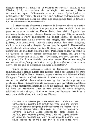 chegam mesmo a relegar as potestades territoriais, alistadas em
Efésios 6.12, ao terreno da mitologia. No entanto, Paulo
recomendou que lutássemos contra esses "principados e
potestades". Se realmente existem principados e poderes invisíveis,
contra os quais nos compete lutar, não deveríamos fazê-lo dotados
de um conhecimento esclarecido?
É interessante observar o número de livros eruditos que estão
sendo atualmente publicados e que nos ajudam a abrir os olhos
para o mundo, conforme Paulo deve tê-lo visto. Alguns dos
melhores dentre esses volumes foram escritos por Clinton Arnold,
que ensina o Novo Testamento na Talbot School of Theology.
Arnold examinou ali as crenças dos gregos, dos romanos e dos
judeus, bem como os ensinos de Jesus acerca das artes mágicas,
da bruxaria e da adivinhação. Os escritos do apóstolo Paulo estão
salpicados de referências escritas diretamente contra as fortalezas
espirituais da maldade em seus dias. Para exemplificar, a respeito
da questão de ingerir carnes sacrificadas a ídolos, na igreja em
Corinto, no décimo capítulo de 1 Coríntios, escreveu Arnold: "Um
dos princípios fundamentais que orientavam Paulo, em reação
contra as situações prevalentes na igreja em Corinto, era a sua
convicção de que os demônios animam a idolatria".4
Outro estudo fascinante sobre as fortalezas demoníacas,
relacionadas à deusa Diana dos Efésios, pode ser achado no livro
chamado I Suffer Not a Woman, cujos autores são Richard Clark
Kroeger e Catherine Clark Kroeger. Embora a tese desse livro verse
sobre o ministério das mulheres nas igrejas, também provê um
profundo discernimento quanto ao mundo que prevalecia em Éfeso,
que Paulo encontrou, segundo se vê no capítulo dezenove do livro
de Atos. Ali transpira uma cultura eivada de artes mágicas,
feitiçaria e adivinhação. O erudito livro dos Kroegers nos brinda
com uma vivida descrição da deusa Diana:
Ela estava adornada por uma coroa alta, modelada para
simbolizar as muralhas da cidade de Éfeso; e o seu peitoral
estava recoberto por protuberâncias como se fossem seios.
Por cima dessas coisas ela usava um colar de bolotas de
carvalho, algumas vezes circundadas pelos sinais do
zodíaco; pois Artemis (Diana) controlava os corpos celestes
do universo. Na parte da frente de sua estreita e rígida saia
havia fileiras de animais aos triplos, e aos lados havia

 