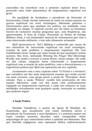 concordou em contribuir com o primeiro capítulo deste livro,
provendo uma visão panorâmica do mapeamento espiritual em
geral.
Na qualidade de fundadora e presidente da Generals of
Intercession, Cindy Jacobs sobressai-se tanto no ensino quanto na
guerra espiritual em nível estratégico, liderando pastores e
intercessores para que ponham em prática, na realidade, essa
atividade no campo. O capítulo escrito por ela sobre as fortalezas
haverá de esclarecer muitas perguntas que, com freqüência, são
apresentadas. O livro de Cindy, Possuindo as Portas do Inimigo
(Editora Atos), é um iluminador manual de treinamento que visa a
uma intercessão militante, e tem sido altamente aclamado.
Kjell (pronuncia-se "Xel") Sjöberg é conhecido por causa de
seu ministério de intercessão espiritual em nível estratégico,
orações de ação profética e mapeamento espiritual. Ele vem
trabalhando nesse campo por mais tempo do que quaisquer outros
autores. Seu livro, intitulado Winning the Prayer War (Sovereign
World), tem arado o terreno à nossa frente, nesse campo. Até onde
sei das coisas, ninguém havia relacionado o mapeamento
espiritual com a oração de ação profética, com o discernimento e a
experiência prática que Kjell nos apresenta em seu capítulo.
Juntamente com o meu capítulo sobre "O Visível e o Invisível",
que considero um dos mais importantes ensaios que tenho escrito
em anos recentes, esse grupo provê a seção de "Princípios" deste
volume. Para a seção "Prática" escolhi três praticantes de três
nações diferentes, cada um dos quais está profundamente
engajado no mapeamento espiritual, e cada um começou as suas
atividades virtualmente sem qualquer ajuda, instrução ou modelo
que pudesse seguir.

A Seção Prática
Haroldo Caballeros, o pastor da Igreja El Shaddai, da
Guatemala, que atualmente tem como membros ativos o
presidente da Guatemala e seus familiares, é o primeiro pastor em
cujos estudos pessoais descobri mais compêndios sobre
arqueologia do que comentários sobre a epístola aos Romanos. Não
que Haroldo negligencie uma exposição bíblica suficientemente

 
