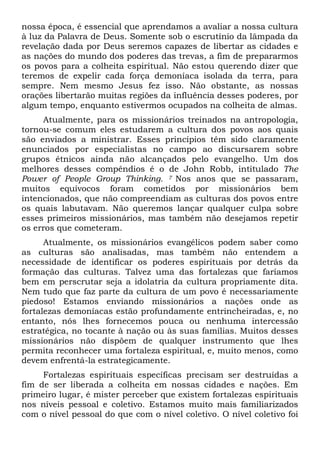 nossa época, é essencial que aprendamos a avaliar a nossa cultura
à luz da Palavra de Deus. Somente sob o escrutínio da lâmpada da
revelação dada por Deus seremos capazes de libertar as cidades e
as nações do mundo dos poderes das trevas, a fim de prepararmos
os povos para a colheita espiritual. Não estou querendo dizer que
teremos de expelir cada força demoníaca isolada da terra, para
sempre. Nem mesmo Jesus fez isso. Não obstante, as nossas
orações libertarão muitas regiões da influência desses poderes, por
algum tempo, enquanto estivermos ocupados na colheita de almas.
Atualmente, para os missionários treinados na antropologia,
tornou-se comum eles estudarem a cultura dos povos aos quais
são enviados a ministrar. Esses princípios têm sido claramente
enunciados por especialistas no campo ao discursarem sobre
grupos étnicos ainda não alcançados pelo evangelho. Um dos
melhores desses compêndios é o de John Robb, intitulado The
Power of People Group Thinking. 7 Nos anos que se passaram,
muitos equívocos foram cometidos por missionários bem
intencionados, que não compreendiam as culturas dos povos entre
os quais labutavam. Não queremos lançar qualquer culpa sobre
esses primeiros missionários, mas também não desejamos repetir
os erros que cometeram.
Atualmente, os missionários evangélicos podem saber como
as culturas são analisadas, mas também não entendem a
necessidade de identificar os poderes espirituais por detrás da
formação das culturas. Talvez uma das fortalezas que faríamos
bem em perscrutar seja a idolatria da cultura propriamente dita.
Nem tudo que faz parte da cultura de um povo é necessariamente
piedoso! Estamos enviando missionários a nações onde as
fortalezas demoníacas estão profundamente entrincheiradas, e, no
entanto, nós lhes fornecemos pouca ou nenhuma intercessão
estratégica, no tocante à nação ou às suas famílias. Muitos desses
missionários não dispõem de qualquer instrumento que lhes
permita reconhecer uma fortaleza espiritual, e, muito menos, como
devem enfrentá-la estrategicamente.
Fortalezas espirituais específicas precisam ser destruídas a
fim de ser liberada a colheita em nossas cidades e nações. Em
primeiro lugar, é mister perceber que existem fortalezas espirituais
nos níveis pessoal e coletivo. Estamos muito mais familiarizados
com o nível pessoal do que com o nível coletivo. O nível coletivo foi

 